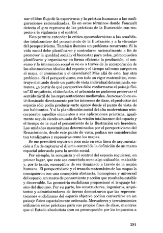 nar ellibre flujo de la experiencia y la práctica humanas a las configuraciones racionalizadas. Es en estas términos donde Foucault
detecta el giro represivo de las prácticas de la Ilustración con respecto a la vigilancia y el contro!.
Esto permite entender la crítica «posmodernista- a las «cualidades totalizantes» del pensamiento de la Ilustración y a la «tiranias
dei perspectivismo. Tambiên ilumina un problema recurrente. Sí la
vida social debe planificarse y controlarse racionalmente a fin de
promover la ígualdad social y el bíenestar para todos, i,cómo pueden
planificarse y organizarse en forma eficiente la producción, el consumo y la interacción social si no es a través de la incorporación de
las abstracciones ideales deI espacio y el tiempo tal como surgen en
el mapa, el cronómetro y el calendario? Más allá de esto, hay otro
problema. Si el perspectivismo, eon todo su rigor matemático, construye el mundo desde un punto de vista individual determinado, entonces, i,a partir de quê perspectiva debe conformarse el paísaje físico? El arquitecto, el disenador, el urbanista no pudieron preservar el
sentído táctil de las representaciones medievales. Aun cuando no estê domínado directamente por los íntereses de clase, el productor dei
espacio sólo podía producir «arte ajeno» desde el punto de vista de
sus habítantes. Y sí la planíficacíón socíal dei alto modernismo reíncorporaba aquellos elementos a SUB aplicaciones prácticas, igualmente seguía siendo acusada de la «visión totalizanto» deI espacio y
el tíempo de la cual el pensamíento de la I1ustracíón era heredero.
Las unidades matemáticas determinadas por eI perspectivismo del
Renacímíento, desde este punto de vista, podían ser consideradas
tan totalizantes y represivas como los mapas.
Se me permitirá seguir un poco más en esta línea de argumentación a fin de capturar el dilema central de la definícíón de un marco
espacíal adecuado para la accíón social.
Por ejemplo, la conquista y eI controI del espacio requieren, en
primer lugar, que este sea concebido como algo utilizable, maleable
y, por lo tanto, susceptible de ser dominado a través de la acción
humana. El perspectívísmo y el trazado matemátíco de los mapas lo
consiguieron con una concepción abstracta, homogénea y universal
·del espacío, un marco de pensamíento y accíón que resultaba estable
y discernible. La geometria euclídíana proporcíonó ellenguaje básico del discurso. Por su parte, los constructores, ingenieros, arquitectos y administradores de tierras demostraron que las representaciones euclidianas deI espacio objetivo podían convertirse en un
paisaje físico espacialmente ordenado. Mercaderes y terratenientes
utilizaron estas prácticas para sus propios fines de clase, mientras
que el Estado absolutista (eon su preoeupación por los impuestos a

281

 