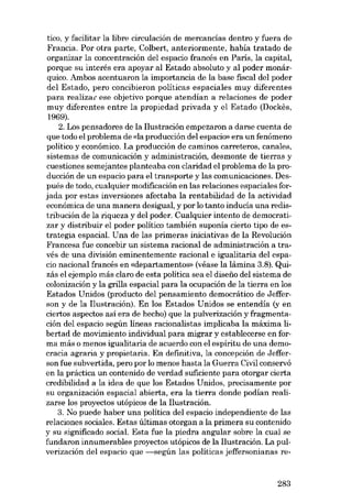 tico, y facilitar la libre circulación de mercancías dentro y fuera de

Francia. Por otra parte, Colbert, anteriormente, había tratado de
organizar la concentración del espacio francés en Paris, la capital,

porque su interés era apoyar aI Estado absoluto y aI poder monárquico. Ambos acentuaron la importancía de la base fiscal deI poder
dei Estado, pero concibieron políticas espaciales muy diferentes
para realizar ese objetivo porque atendían a relaciones de poder
muy diferentes entre la propiedad privada y el Estado (Dockês,
1969).

2. Los pensadores de la Ilustración empezaron a darse cuenta de
que todo el problema de «la producción del espacio» era un fenómeno
político y econômico. La producción de caminos carreteros, canales,
sistemas de comunicación y administración, desmonte de tierras y

cuestiones semejantes planteaba con claridad el problema de la producción de un espacio para el transporte y las comunicaciones. Después de todo, cualquier modificación en las relaciones espaciales for-

jada por estas inversiones afectaba la rentabilidad de la actividad
económica de una manera desigual, y por lo tanto inducía una redistribución de la riqueza y dei poder. Cualquíer intento de democratizar y distribuir el poder político también suponía cierto tipo de estrategia espacial. Una de las primeras iniciativas de la Revolución
Francesa fue concebir un sistema racional de administración a través de una división eminentemente racional e igualitaria del espacio nacional francés en «departamentos» (véase la lámína 3.8). Quízás el ejemplo más claro de esta política sea el diseíio dei sistema de
colonización y la grilla espacial para la ocupación de la tierra en los
Estados Unídos (producto dei pensamiento democrático de Jefferson y de la Ilustración). En los Estados Unidos se entendía (y en
ciertos aspectos así era de hecho) que la pulverización y fragmentación del espacio según líneas racionalistas implicaba la máxima libertad de movimiento individual para migrar y establecerse en forma más o menos igualitaria de acuerdo con el espíritu de una democracia agraria y propietaria. En definitiva, la concepción de Jefferson fue subvertida, pero por lo menos hasta la Guerra Civil conservó
en la práctica un contenido de verdad suficíente para otorgar cierta
credibilidad a la idea de que los Estados Unídos, precisamente por
su organización espacial abierta, era la tierra donde podían realizarse los proyectos utópicos de la Ilustración.
3. No puede haber una política deI espacío independiente de las
relaciones sociales. Estas últimas otorgan a la primera su contenido
y su significado social. Esta fue la piedra angular sobre la cual se
fundaron innumerables proyectos utópicos de la Ilustracíón. La pulverización del espacio que -según las políticas jefi'ersonianas re-

283

 