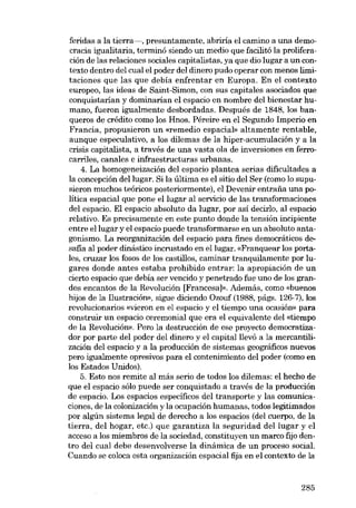 feridas a la tierra-, presuntamente, abriria el camino a una democracia igualitaria, terminó siendo un medio que facilitá la proliferación de las relaciones sociales capitalistas, ya que dio lugar a un contexto dentro del cual el poder del dinero pudo operar con menos limitaciones que las que debia enfrentar en Europa. En el contexto
europeo, las ideas de Saint-Simon, con sus capitales asociados que
conquistarían y dominarían el espacio en nombre deI bienestar humano, fueron igualmente desbordadas. Después de 1848, los banqueros de crédito como los Hnos. Péreire en el Segundo Imperio en
Francia, propusieron un «remédio espacial» altamente rentable,
aunque especulativo, a los dilemas de la hiper-acumulación y a la
crisis capitalista, a través de una vasta ola de inversiones en ferrocarriles, canales e infraestructuras urbanas.
4. La homogeneización del espacio plantea serias dificultades a
la concepción del lugar. Si la última es el sitio deI Ser (como lo supusieron muchos teóricos posteriormente), el Devenir entrafia una política espacial que pone ellugar al servido de las transformaciones
del espacio. El espacio absoluto da lugar, por asi decirlo, aI espacio
relativo. Es precisamente en este punto donde la tensión incipiente
entre ellugar y el espacio puede transformarse en un absoluto antagonismo. La reorganización del espacio para fines democráticos desafia ai poder dinástico incrustado en ellugar. «Franquear los portales, cruzar los fosos de los castillos, caminar tranquilamente por lugares donde antes estaba prohibido entrar: la apropiación de un
cierto espacio que debía ser vencido y penetrado fue uno de los grandes encantos de la Revolución [Francesa]». Además, como «buenos
hijos de la Ilustración», sigue diciendo Ozouf (1988, págs. 126-7), los
revolucionarios «vieron en el espacio y el tiempo una ocasión» para
construir un espacio ceremonial que era el equivalente del «tiempo
de la Revolución». Pero la destrucción de ese proyecto democratizador por parte del poder del dinero y el capitalllevó a la mercantilización del espacio y a la praducción de sistemas geográficos nuevos
pero igualmente opresivos para el contenimiento del poder (como en
los Estados Unidos).
5. Esto nos remite al más serio de todos los dilemas: el hecho de
que €I espacio sólo puede ser conquistado a través de la producción
de espacio. Los espacios específicos del transporte y las comunicaciones, de la colonizacián y la ocupación humanas, todos legitimados
por algún sistema legal de derecho a los espacios (del cuerpo, de la
tierra, del hogar, etc.) que garantiza la seguridad del lugar y el
acceso a los miembros de la sociedad, constituyen un marco fijo dentro del cual debe desenvolverse la dinámica de un proceso social.
Cuando se coloca esta organización espacial fija en el contexto de la

285

 