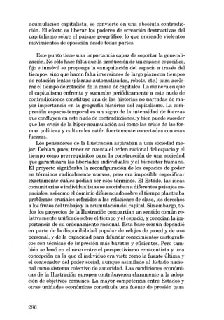 acumulación capitalista, se convierte en una absoluta contradicción. EI efecto es liberar los poderes de «creación destructiva» deI
capitalismo sobre el paisaje geográfico, lo que enciende violentos
movimientos de oposición desde todas partes.
Este punto tiene una importancia capaz de soportar la generalización. No sólo hace falta que la producción de un espacio especifico,
fijo e inmóvil se proponga la «aniquilación del espacio a través del
tiempo», sino que hacen falta inversiones de largo plazo con tiempos
de rotación lentos (plantas automatizadas, robots, etc.) para acelerar el tiempo de rotación de la masa de capitales. La manera en que
el capitalismo enfrenta y sucumbe periódicamente a este nudo de
contradicciones constituye una de las historias no narradas de mayor importancia en la geografia histórica deI capitalismo. La compresión espacio-temporal es un signo de la intensidad de fuerzas
que confluyen en este nudo de contradicciones, y bien puede suceder
que las crisis de la hiper-acumulación asi como las crisis de las formas políticas y culturales estén fuertemente conectadas con esas
fuerzas.
Los pensadores de la Ilustración aspiraban a una sociedad mejor. Debían, pues, tener en cuenta el orden racional dei espacio y el
tiempo como prerrequisitos para la construcción de una sociedad
que garantizara las libertades índivíduales y el bíenestar humano.
EI proyecto significaba la reconfiguración de los espacios de poder
en términos radicalmente nuevos, pero era imposible especificar
exactamente cuáles podían ser esos términos. EI Estado, las ide as
comunitarias e individualistas se asociaban a diferentes paisajes espaciales, así como el dominio diferenciado sobre el tiempo planteaba
problemas cruciales referidos a las relaciones de elase, los derechos
a los frutos dei trabajo y la acumulación dei capitai. Sin embargo, todos los proyectos de la Ilustración compartían un sentido común relativamente unificado sobre el tiempo y el espacio, y conocían la importancia de su ordenamiento racional. Esta base común dependió
en parte de la disponibilidad popular de relojes de pared y de uso
personal, y de la capacidad para difundir conocimientos cartográficos con técnicas de impresión más baratas y eficientes. Pera también se basó en el nexo entre el perspectivismo renacentista y una
concepción en la que el indivíduo era vísto como la fuente última y
el contenedor dei poder social, aunque asimilado ai Estado nacional como sistema colectivo de autoridad. Las condiciones económicas de la Ilustración europea contribuyeron claramente a la adopción de objetivos comunes. La mayor competencia entre Estados y
otras unidades económicas constituía una fuente de presión para

286

 