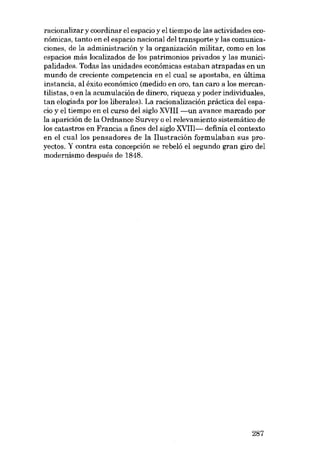 racionalizar y coordinar el espacio y el tiempo de las actividades econômicas, tanto en el espacio nacional del transporte y las comunicaciones, de la administración y la organización militar, como en los
espacios más localizados de los patrimonios privados y las municipalidades. Todas las unidades económicas estaban atrapadas en un
mundo de creciente competencia en el cual se apostaba, en última
instancia, al êxito económico (medido en oro, tan caro a los mercantilistas, o en la acumulación de dinero, riqueza y poder individuales,
tan elogiada por los liberales). La racionalización práctica deI espacio y el tiempo en el curso deI siglo XVIII -un avance marcado por
la aparición de la Ordnance Survey o el relevamiento sistemático de
los catastros en Francia a fines deI siglo XVIII- definía el contexto
en el cuallos pensadores de la I1ustración formulaban sus proyectos. Y contra esta concepcíón se rebeló el segundo gran giro deI
modernísmo después de 1848.

287

 