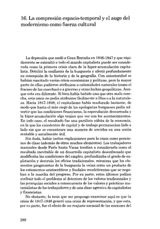 16. La compresión espacio-temporal y el auge deI
modernismo como fuerza cultural

La depresión que asoló a Gran Bretaiia en 1846-1847 y que rápidamente se extendió a todo el mundo capitalista puede ser considerada como la primera crisis clara de la hiper-acumulación capitalista. Debilitó la confianza de la burguesia y afectó profundamente
su concepción de la historia y de la geografia. Con anterioridad se
hahían suscitado varias crisis econômicas y políticas, pero la mayor
parte de ellas pudieron atribuirse a calamidades naturales (como el
fracaso de las cosechas) o a guerras y otras luchas geopoliticas. Aunque esta era diferente. Si bien había habido una que otra mala cosecha, esta crisis no podía atribuirse fácilmente a Dias o a la naturaleza. Hacia 1847-1848, el capitalismo había madurado bastante, de
modo que hasta el más ciego de los apologistas burgueses podia advertir que las condiciones financieras, la especulación descarnada y
la hiper-acumulación algo tenían que ver con los acontecimientos.
En todo caso, el resultado fue una parálisis súbita de la economia,
en la que los excedentes de capital y de trabajo permanecian lado a
lado sin que se encontrara una manera de uncirlos en una unión
rentable y socialmente útil.
Sin duda, hahía tantas explicaciones para la crisis como posiciones de clase (además de otros muchos elementos). Los trabajadores
manuales desde Paris hasta Viena tendían a considerarla como el
resultado inevitable de un desarrollo capitalista desenfrenado que
modifícaba las condiciones dei empleo, profundizaba el grado de explotación y destruía los oficios tradicionales, mientras que los elementos progresistas de la burguesia la veian como un producto de
los estamentos aristocráticos y feudales recalcitrantes que se negaban a la marcha dei progreso. Por su parte, estos últimos podian
atribuir todo el problema ai deterioro de los valores tradicionales y
las jerarquías sociales a consecuencia de los valores y prácticas materialistas de los trabajadores y de una clase agresiva de capitalistas
y financistas.
No obstante, la tesis que me propongo examinar aquí es que la
crisis de 1847-1848 generó una crisis de representación, y que esta,
por su parte, fue el efecto de un reajuste esencial de las nociones dei

288

 