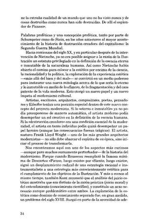 ne la extraiia cualidad de un mundo que uno no ha visto nunca y de
cosas destruidas como nunca han sido destruidas. De allí el esplendor de Picasso».
Palabras proféticas y una concepción profética, tanto por parte de
Schumpeter como de Stein, en los aiios anteriores ai mayor acontecimiento de la historia de destrucción creadora dei capitalismo: la
Segunda Guerra Mundial.
Hacia comienzos dei siglo XX, y en particular después de la intervención de Nietzsche, ya no era posible asignar a la razón de la Ilustración un estatuto privilegiado en la definición de la esencia eterna
e inmutable de la naturaleza humana. Asi como Nietzsche habia
abierto el camino para colocar a la estética por encima de la ciencia,
la racionalidad y la politica, la exploración de la experiencia estética
---«más aliá dei bien y dei mal>>- se convirtió en un medio poderoso
para instaurar una nueva mitología acerca de lo que seria lo eterno
y lo inmutable en medio de lo efimero, de la fragmentación y dei caos
patente de la vida moderna. Esto otorgó un nuevo papel y un nuevo
impetu ai modernismo cultural.
Artistas, escritores, arquitectos, compositores, poetas, pensadores y filósofos tenian una posición especial dentro de este nuevo concepto dei proyecto modernista. Si lo «eterno e inmutable» ya no poma presuponerse de manera automática, el artista moderno podía
desempenar un rol creativo en la definición de la esencia humana.
Si la «destrucción creadora» era una condición esencial de la modernidad, el artista en tanto individuo podia quizá desempeiiar un papei heroico (aunque las consecuencias fueran trágicas). EI artista,
sostuvo Frank Lloyd Wright -uno de los más grandes arquitectos
modernistas- no sólo debe abarcar el espiritu de su época, sino iniciar e1 proceso de transformarIa.
Nos encontramos aquí con uno de los aspectos más curiosos
~aunque para

muchos sumamente perturbador- de la historia dei
modernismo. Porque cuando Rousseau reemplazó la famosa máxima de Descartes «Pienso, luego existo» por «Siento, luego existo»,
signó un desplazamiento radical de una estrategia racional e instrumentalista a una estrategia más conscientemente estética para
el cumplimiento de los objetivos de la Ilustración. Y más o menos ai
mismo tiempo, también Kant reconoció que el análisis del juicio estético mostraba que era distinto de la razón práctica (juicio moral) y
dei entendimiento (conocimiento científico), y constituia un nexo necesario aunque problemático entre ambos. La exploración de la estética como dominio de conocimiento separado fue, en gran medida,
un problema dei siglo XVIII. Surgió en parte de la necesidad de ade-

34

 
