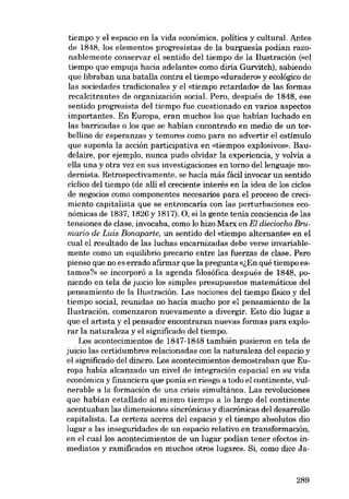 tiempo y el espacio en la vida económica, política y cultural. Antes
de 1848, los elementos progresistas de la burguesía podían razonablemente conservar el sentido dei tiempo de la liustración (<<el
tiempo que empuja hacia adelante» como diria Gurvitch), sabiendo
que libraban una batalla contra el tiempo «duraderr» y ecológico de
las sociedades tradicionales y el «tiernpo retardado» de las formas
recalcitrantes de organización social. Pero, después de 1848, ese
sentido progresista dei tiempo fue cuestionado en varios aspectos
importantes. En Europa, eran muchos los que habían luchado en
las barricadas o los que se habían encontrado en medio de un torbellino de esperanzas y temores como para no advertir e1 estímulo
que suponía la acción participativa en «tiernpos explosivos». Baudelaire, por ejemplo, nunca pudo olvidar la experiencia, y volvia a
ella una y otra vez en sus investigaciones en torno dellenguaje modernista. Retrospectivamente, se hacía más fácil invocar un sentido
cíclico dei tiempo (de alli el creciente interés en la idea de los cielos
de negocias como componentes necesarios para el proceso de crecimiento capitalista que se entroncaria eon las perturbaciones económicas de 1837, 1826 y 1817). O, si la gente tenía conciencia de las
tensiones de elase, invocaba, como lo hizo Marx en El dieciocho Brumario de Luis Bonaparte, un sentido dei «tiernpo alternante» en el
cual el resultado de las luchas encarnizadas debe verse invariablemente como un equilibrio precario entre las fuerzas de elase. Pero
pienso que no es errado afirmar que la pregunta «lEu qué tiempo estamos?» se incorporó a la agenda filosófica después de 1848, poniendo en tela de juicio los simples presupuestos matemáticos dei
pensamiento de la liustración. Las nociones dei tiempo físico y dei
tiempo social, reunidas no hacía mucho por e1 pensamiento de la
Ilustración, comenzaron nuevamente a divergir. Esta dia lugar a
que el artista y el pensador encontraran nuevas formas para explorar la naturaleza y el significado dei tiempo.
Los acontecimientos de 1847-1848 también pusieron en tela de
juicio las certidumbres relacionadas con la naturaleza del espacio y
el significado dei dinero. Los acontecimientos demostraban que Europa había alcanzado un nivel de integración espacial en su vida
económica y financiera que ponía en riesgo a todo el continente, vulnerable a la formación de una crisis simultánea. Las revoluciones
que habían estallado ai mismo tiempo a lo largo dei continente
acentuaban las dimensiones sincrónicas y diacrónicas del desarrollo
capitalista. La certeza acerca dei espacio y el tiempo absolutos dio
lugar a las inseguridades de un espacio relativo en transformación,
en el cuallos acontecimientos de un lugar podían tener efectos inmediatos y ramificados en muchos otros lugares. Si, como dice Ja-

289

 