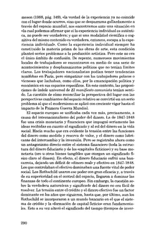 meson (1988, pág. 349), «la verdad de la experiencia ya no coincide
con ellugar donde ocurre», sino que se desparrama gallardamente a
través deI espacio mundial, nos encontramos ante una situación en
«la cual podemos afirmar que si la experiencia individual es auténtica, no puede ser verdadera; y que si una modalidad científica O cognitiva deI mismo contenido es verdadera, entonces, escapa a la experiencia individual». Como la experiencia individual siempre ha
constituido la materia prima de las obras de arte, esta condición
planteó serios problemas a la producción artística. Pero este no era
el único âmbito de confusión. De repente, numerosos movimientos
locales de trabajadores se encontraron eu media de una serie de
acontecimientos y desplazamientos políticos que no tenían limites
claros. Los trabajadores nacionalistas podían tener tendencias
xenófobas en Paris, pero simpatizar con los trabajadores polacos o
vieneses que luchaban, como ellos, por la emancipacíón política y
econômica en SUB espacios específicos. En este contexto, las proposiciones de índole universal de El manifiesto comunista tenían sentido. La cuestión de cómo reconciliar la perspectiva del lugar con las
perspectivas cambiantes deI espacio relativo se convirtió en un serio
problema al que el modernismo se aplicó con creciente vigor hasta el
ímpacto de la Primera Guerra Mundial.
EI espacio europeo se unificaba cada vez más, precisamente, a
causa del ínternacíonalísmo deI poder del dinero. La de 1847-1848
fue una crisis monetaria y financiera que impugná seriamente las
ideas recibídas en cuanto al signíficado y al rol dcl dinero en la vida
social. Hacía mucho que era evidente la tensión entre las funciones
del dinero como medida y reserva de valor, y el dinero como lubricante del intercambio y la inversión. Pero se registraba ahora como
un antagonismo directo entre el sístema financiero (toda la estructura del dinero fiduciario y de los «capitales ficticios») y su base monetaria (oro u otros bienes tangíbles que otorgan un signíficado fisico claro al dinero). En efecto, el dinero fiduciario sufrió una bancarrota, dejando un déficit de «dinero real» y efectívo en 1847-1848.
Los que controlaban el efectivo dominaban una fuente vital de poder
social. Los Rothschild usaron ese poder con gran eficacia y, a través
de su superioridad en el control del espacio, llegaron a dominar las
finanzas de todo el continente europeo. 8in embargo, la cuestión sobre la verdadera naturaleza y signíficado del dinero no era fácil de
resolver. La tensión entre el crédito y el dinero efectivo fue un factor
dominante en los afios que siguieron, hasta que, por último, aun los
Rothschild se incorporaron a un mundo bancario en el que el sistema de crédito y la «formación de capital fictício» eran fundamentaleso Esto a su vez alteró el signíficado del tiempo (tiempos de inver-

290

 