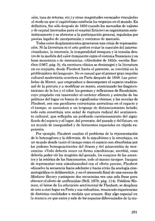 sión, tasa de retorno, etc.) y otras magnitudes esenciales vinculadas
aI modo en que el capitalismo conducia los negocias en el mundo. En
definitiva, fue sólo después de 1850 cuando los mercados de valores
y de capital (mercados para el «capital ficticio») se organizaron sistemáticamente y se abrieron a la participación general, regulados por
pautas legales de incorporación y contratos de mercado.
Todos estas desplazamientos generaron una crisis de representa-

ción. Ni la literatura ni el arte podian evitar la cuestión deI internacionalismo, la sincronia, la temporalidad insegura y la tensión den-

tro de la medida deI valor dominante entre el sistema financiero y su
base monetaria o de mercancias. «Alrededor de 1850», escribe Barthes (1967, pág, 9), «Ia escritura clásica se desintegro y la literatura
en su conjunto, desde Flaubert hasta el presente, se convirtió en la
problemática dellenguaje». No es casual que el primer gran impulso
cultural modernista ocurriera en Paris después de 1848. Las pinceladas de Manet, que empezaban a descomponer el espacio tradicional de la pintura y a modificar su marco, examinando las fragmentaciones de la luz y el color; los poemas y reflexiones de Baudelaire,
cuyo propósito era trascender el carácter efímero y estrecho de las
politicas deI lugar en busca de significados eternos; y las novelas de
Flaubert, eon SUB peculiares estructuras narrativas en el espacio y
el tiempo, se asociaban a un lenguaje de distanciamiento helado;
todo esto constituía una seiíal de ruptura radical deI sentimiento cultural, que reflejaba un profundo cuestionamiento deI significado deI espacio y ellugar, deI presente, deI pasado y deI futuro, en
un mundo de inseguridad y de horizontes espaciales en rápida expansión.

Por ejemplo, Flaubert analiza el problema de la representación
de lo heterogéneo y lo diferente, de lo simultáneo y lo sincrónico, en
un mundo donde tanto el tiempo como el espacio son absorbidos por
los poderes homogeneizantes deI dinero y deI intercambio de mercancias. «Todo dehería sanar en forma sirnultánea», escribió, «uno
deberia poder oir los mugidos deI ganado, los suspiros de los amantes y la retórica de los funcionarios, todo aI mismo tiernpo». Incapaz
de representar esta simultaneidad con el efecto preciso, Flaubert
«disuelvo la secuencia hacia adelante y hacia atrás (la analogía cine-

matográfica es deliberada)», y en el crescendo final de una escena de
Madame Bovary yuxtapone dos secuencias «eu una sola frase para
obtener el efecto de unificación» (Bell, 1978, pág. 114). Frédéric Moreau, el héroe de La educación sentimental de Flaubert, se desplaza
de uno a otro lugar eu Paris Y SUB suburbios, reuniendo experiencias

de distintas cualidades a medida que avanza. Hay algo especial en
la manera en que entra y sale de los espacios diferenciados de la ciu-

291

 