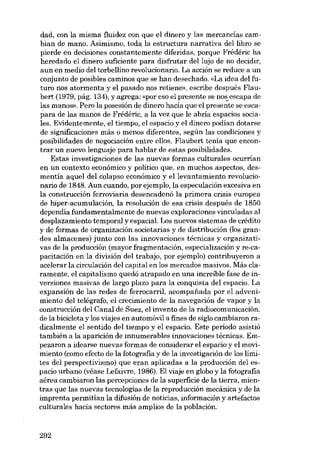 dad, con la misma fluidezcon que el clinero y las mercancías cambian de mano. Asimismo, toda la estructura narrativa dellibro se
pierde en decisiones constantemente diferidas, porque Frédéric ha
heredado el dinero suficiente para disfrutar dellujo de no decidir,
aun en medio deI torbellino revolucionario. La acción se reduce a un
conjunto de posibles caminos que se han desechado. «La idea dei futuro nos atormenta y el pasado nos retiene», escribe después Flaubert (1979, pág, 134), y agrega: «por eso el presente se no~ escapa de
las manos», Pero la posesión de dinero hacía que el presente se escapara de las manos de Frédéric, a la vez que le abria espacios socialeso Evidentemente, el tiempo, el espacio y el dinero podian dotarse
de aignificaoiones más o menos diferentes, según las condiciones y
posibilidades de negociación entre ellos. Flaubert tenia que encontrar un nuevo lenguaje para hablar de estas posibilidades.
Estas investigaciones de las nuevas formas culturales ocurrían
en un contexto económico y político que, en muchos aspectos, desmentía aquel del colapso económico y ellevantamiento revolucionario de 1848. Aun cuando, por ejemplo, la especulación excesiva en
la construcción ferroviaria desencadenó la primera crisis europea
de hiper-acumulación, la resolución de esa crisis después de 1850
dependía fundamentalmente de nuevas exploraciones vinculadas ai
desplazamiento temporal y espacial. Los nuevos sistemas de crédito
y de formas de organización societarias y de distribución (los grandes almacenes) junto con las innovaciones técnicas y arganizativas de la producción (mayor fragmentación, especialización y re-capacitación en la división dei trabajo, por ejemplo) contribuyeron a
acelerar la circulación deI capital en los mercados masivos. Más claramente, el capitalismo quedó atrapado en una increíble fase de inversiones masivas de largo plazo para la conquista deI espacia. La
expansión de las redes de ferrocarril, acompaiíada por eI advenimiento dei telégrafo, el crecimiento de la navegación de vapor y la
canstrucción del Canal de Suez, el invento de la radiocomunicación,
de la bicicleta y los viajes en automóvil a fines de siglo cambiaron radicalmente el sentido dei tiempo y el espacio. Este período asistió
también a la aparición de innumerables innovaciones técnicas. Empezaron a idearse nuevas formas de considerar el espacia y el movimiento (como efecto de la fotografia y de la investigación de los limites dei perspectivismo) que eran aplicadas a la producción dei espacio urbano (véase Lefaivre, 1986). El viaje en globo y la fotografia
aérea cambiaran las percepciones de la superficie de la tierra, mientras que las nuevas tecnologías de la reproducción mecânica y de la
imprenta permitían la difusión de noticias, información y artefactos
culturales hacia sectores más amplios de la población.

292

 