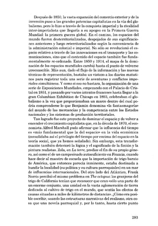 Después de 1850, la vasta expansión del comercio exterior y de la
inversión puso a las grandes potencias capitalistas en la via del globalismo, pero lo hizo a través de la conquista imperial y la rivalidad
inter-imperialista que llegaría a su apogeo en la Primera Guerra

Mundial: la primera guerra global. En el camino, los espacios del
mundo fueron desterritorializados, despojados de sus significaciones anteriores y luego reterritorializados según la conveniencia de
la administración colonial e imperial. No sólo se revolucionó el espacio relativo a través de las innovaciones en el transporte y las comunicaciones, sino que el contenido deI espacia también fue funda-

mentalmente re-ordenado. Entre 1850 y 1914, el mapa de la dominación de los espacios mundiales cambió hasta el punto de volverse
irreconocible. Más aun, dado el flujo de la información y las nuevas
técnicas de representación, bastaba un vistazo a los diarios matutinos para registrar toda una serie de aventuras y conflictos imperiales simultâneos. Y como si eso no bastara, la organización de una
serie de Exposiciones Mundiales, empezando con el Palacio de Cris-

tal en 1851, y pasando por varios intentos franceses hasta llegar a la
gran Columbian Exhibition de Chicago en 1893, celebraban el globalismo a la vez que proporcionaban un marco dentro del cual podría comprenderse lo que Benjamin denomina <da fantasmagoría»

dcl mundo de las mercancias y la competencia entre los Estados
nacionales y los sistemas de producción territoriales.

Tan logrado fue este proyecto de dominar el espacio y de volver a
encender el crecimiento capitalista que, en la década de 1870, el economista Alfred Marshall pudo afirmar que la influencia deI tiempo
es «más fundamental que la deI espacio» en la vida eco nó mica

(consolidaba asi el privilegio del tiempo por encima deI espacio en la
teoría social, que ya hemos seiíalado). Sin embargo, esta transformación también deterioró la lógica y el significado de la ficción y la
pintura realistas. Zola, en La terre, predice el fin de su propio género, así como el de un campesinado autosuficiente en Francia, cuando
hace decir aI maestro de escuela que la importación de trigo barato
de América, que entonces parecía inminente, estaba destinada a

hundir la localidad (su política y su cultura parroquiales) en un mar
de influencias internacionales. Del otro lado dei Atlántico, Frank
Norris percibió el mismo problema en The octopus: los granjeros deI
trigo de California tenían que reconocer que eran «sólo una parte de
un enorme conjunto, una unidad en la vasta aglomeración de tierra

dedicada al cultivo de trigo en el mundo, que sentia los efectos de
causas situadas a miles de kilómetros de distancia». l,Cómo era posi-

ble escribir, usando las estructuras narrativas del realismo, otra cosa que una novela parroquial y, por lo tanto, hasta cierto punto

293

 