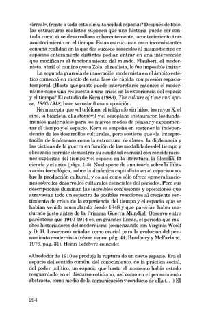 «irreal», frente a toda esta simultaneidad espacial? Después de todo,
las estructuras realistas suponen que una historia puede ser contada como si se desarrollara coherentemente, acontecimiento tras
acontecimiento en el tiempo. Estas estructuras eran inconsistentes
con una realidad en la que dos sucesos acaecidos al mismo tiempo en
espacios enteramente distintos podían entrar eu una interseccián
que modificara el funcionamiento dei mundo. Flaubert, el modernista, abrió el camino que a Zola, el realista, le fue imposible imitar.
La segunda gran ola de innovación modernista en el âmbito estético comenzó en media de esta fase de rápida compresión espaciotemporal. i,Hasta qué punto puede interpretarse entonces el modernismo como una respuesta a una crisis en la experiencia deI espacio
y el tiempo? EI estudio de Kern (1983), The culture of time and space, 1880-1918, hace verosimil esa suposición.
Kern acepta que «el teléfono, el telégrafo sin hilos, los rayos X, el
cine, la bicicleta, el automóvil y el aeroplano instauraron los fundamentos materiales» para los nuevos modos de pensar y experimentar el tiempo y el espacio. Kern se empena en sostener la independencia de los desarrollos culturales, pera sostiene que «la interpretación de fenômenos como la estructura de clases, la diplomacia y
las tácticas de la guerra en función de las modalidades dei tiempo y
el espacio permite demostrar su similitud esencial con consideraciones explícitas dei tiempo y el espacio en la literatura, la fJ.1oso!'la;Jll
ciencia y el arte» (págs. 1-5). No dispone de una teoria sobreIa innovación tecnológica, sobre la dinámica capitalista en el espacio o sobre la producción cultural, y es así como sólo ofrece «generalizaciones sobre los desarrollos culturales esenciales deI período». Pera sus
descripciones iluminan las increíbles confusiones y oposiciones que
atraviesan todo un espectro de posibles reacciones al creciente sentimiento de crisis de la experiencia deI tiempo y el espacio, que se
habian venido acumulando desde 1848 y que parecian haber madurado justo antes de la Primera Guerra Mundial. Observo entre
paréntesis que 1910-1914 es, en grandes líneas, el periodo que muchos historiadores dei modernismo (comenzando con Virginia Woolf
y D. H. Lawrence) sefialan como crucial para la evolución dei pensamiento modernista (véase supra, pág. 44; Bradbury y McFarlane,
1976, pág. 31). Henri Lefebvre coincide:

«Alrededor de 1910 se produjo la ruptura de un cierto espacio. Era el
espacio del sentido común, deI conocimiento, de la práctica social,
dei poder político, un espacio que hasta el momento había estado
resguardado en el discurso cotidiano, así como en el pensamiento
abstracto, como medio de la comunicación y conducto de ella (...) EI

294

 