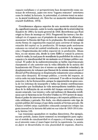 espacio euclidiano y el perspectivista han desaparecido como sistemas de referencia, junto con otros "lugares comunes" anteriores
como la ciudad, la historia, la paternidad, el sistema tonal en música, la moral tradicional, etc. Este fue un momento verdaderamente
crucial- (Lefebvre, 1974).
Consideremos algunos aspectos de este momento crucial situado, significativamente, entre la teoria específica de la relatividad de
Einstein de 1905 y la teoria general de 1916. Recordemos que Ford
erigió su línea de montaje en 1913. Fragmentó las tareas y las distribuyó en el espacio con el propósito de maximizar la eficiencia y
minimizar la fricción del flujo en la producción. En realidad, utilizó
cierta forma de organización espacial para acelerar el tiempo de
rotación deI capital en la producción. El tiempo pudo acelerarse
entonces en virtud del control establecido a través de la organización y fragmentación del orden espacial de la producción. Ahora
bien, en ese mismo afio, desde la torre Eiffel se emitió la primera
se fial de radio, lo cual puso de manífiesto la posibilidad de reducir al
espacio a la simultaneidad de un instante en el tiempo público universal. El poder de la radiocomunicación se había experimentado
claramente el afio anterior con la veloz difusión de la noticia del
hundimiento del Titanic (en sí mismo un símbolo de velocidad y de
desplazamiento de volumen que fracasó de la misma manera que el
Herald ofFree Enterprise se desplomaria velozmente unos setenta y
cinco afios después). El tiempo público, a través del espacio, se
volvia cada vez más homogêneo y universal. Y no sólo se trataba del
comercio y de los ferrocarriles, porque la organización en gran escala de los sistemas de transporte y todas las demás coordinaciones
temporales que facilitaban la vida metropolitana también dependían de la definición de un sentido del tiempo universal y comúnmente aceptado. Los treinta y ocho mil millones de llamadas telefónicas que se hicieron en los Estados Unidos en 1914 ponen de manifiesto el poder de intervención del tiempo y del espacio públicos en la
vida cotidiana y privada. 8in duda, era efectivamente este tipo de
sentido público del tiempo el que daba sentido al tiempo privado. De
Chirico celebró estas cualidades colocando conspicuos relojes (un
gesto inusual en la historia del arte) en sus telas de 1910-1914 (véase la lámina 3.9).
Las reacciones apuntaban en muchas direcciones. Por ejernplo,
en este período, James Joyce comenzó su investigación para capturar el sentido de simultaneidad en el espacio y el tiempo, e insistió
en el presente como el único lugar real de la experiencia. La acción
en Joyce se desarrollaba en una pluralidad de espacios, observa

295

 