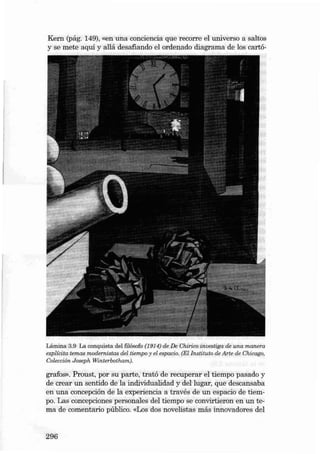 Kern (pág. 149), «en una conciencia que recorre el uni verso a saltos
y se mete aqui y aliá desafiando el ordenado diagrama de los cartó-

Lámina 3.9 La conquis ta del filósofo (1914) de De Cnirico investiga de una manera
explícita temas modemistas del tiempo y el espacio . (El lnstituto de Arte de Chicago.
Colección Joseph Winterbotha m).

grafos» , Proust, por su parte, tratá de recuperar el tiempo pasad o y
de crear un sentido de la individualidad y deI lugar, que descansaba
en una concepción de la experiencia a través de uo espacio de tiempo. Las concepciones personales deI tiempo se convirtieron en un te ma de comentario público. «Los dos novelistas más innovad ores deI

296

 