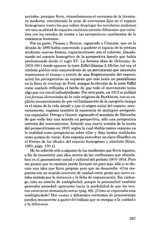 período», prosigue Kern, «transformaron el escenario de la literatura moderna, convirtiendo la serie de escenarios fijos en el espacio
homogéneo» (como los que solían desplegar los novelistas realistas)
«en una multitud de espaeios cualitativamente diferentes que variaban con los estados de ánimo y las perspectivas cambiantes de la
conciencia humana».
Por su parte, Pícasso y Braque, síguiendo a Cézanne, que en la
década de 1880 había comenzado a quebrar el espacio de la píntura
mediante nuevas formas, experimentaron con el cubismo, abandonando «el espacio homogêneo de la perspectíva lineab que había
predominado desde el siglo XV. La famosa obra de Delaunay de
1910-1911 donde aparece la torre Eiffel (lâmina 3.10) fue, tal vez, el
símbolo público más sorprendente de un movímíento que íntentaba
representar el tiempo a través de una fragmentación del espacio;
quizá los protagonistas no supieran que esto terna un paralelismo
en la línea de montaje de Ford, aunque la elección de la torre Eiffel
como símbolo reflejaba el hecho de que todo el movimiento tema
algo que ver con el industrialismo. Por otra parte, en 1912 se publicó
Las formas elementales de la vida religiosa de Durkheim, con su explícito reconocimiento de que «el fundamento de la categoría tiempo
es el ritmo de la vida sociab y que el origen social dei espacio, necesariamente, suponía también la existencia de múltiples perspectivas espaciales. Ortega y Gasset, siguiendo el mandato de Nietzsche
de que «sôlo hay una mirada en perspectiva, sôlo una perspectiva
correcta del conocimiento», formuló una nueva versión de la teoria
dei perspectivismo en 1910, según la cual «había tantos espacios en
la realidad como perspectivas sobre ella» y «hay tantas realidades
como puntos de vista». Esto suponía remachar un clavo filosófico en
el féretro de los ideales dei espacio homogêneo y absoluto (Kern,
1983, págs. 150-1).
Me he referido sólo a algunos de los incidentes que Kern registra,
a fin de transmitir una idea acerca de las confusiones que abundaban en el pensamiento social ycultural dei período 1910-1914. Pero
me parece que la cuestión puede llevarse un poco más allá si se discute una idea que Kern propone pero que no desarrolla: «Una respuesta era un sentido creeiente de unidad entre gente que antes estaba aislada por la distancia y la falta de comunicación. Sin embargo, esto no carecía de ambigüedad, porque la proximidad también
generaba ansiedad: aprensión hacia la posibilidad de que los vecinos estuvieran demasiado cerca» (pág. 88). ~Cómo se expresaba esta
«ambigüedad»? Dos vastas y diferentes corrientes de pensamiento
pueden reconocerse a partir dei énfasis que se otorgue a la unidad o
a la diferencia.

297

 