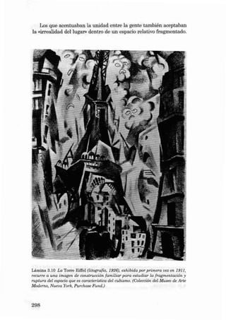 Los que acentua ban la unid ad en tre la gente ta mbién aceptaban
la «irrealidad dei lugar» dentro de un espacia relativo fra gmentado.

L ámin a 3.10 La Torre Eiffel (litografía, 1926), exhibid a por p rim era vez en 1911,
recurre a una imagen de const rucción familiar p ara estudi a r la frag mentación y
ruptura del eepacio que es característica del cubismo. {Colección dei.Museo de Arte
Moderno, N ueua York, Purchase Fund.)

298

 