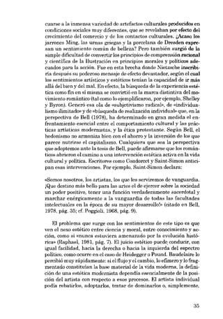 cuarse a la inmensa variedad de artefactos culturales producidos en
condiciones sociales muy diferentes, que se revelaban por efecto dei
crecimiento del comercio y de los contactos culturales. l,Acaso los
jarrones Ming, las urnas griegas y la porcelana de Dresden expresan un sentimiento común de belleza? Pero también surgió de la
simpie dificultad de convertir los principios de comprensión racional
y científica de la Ilustración en principios morales y políticos adecuados para la acción. Fue en esta brecha donde Nietzsche inscribiria después su poderoso mensaje de efecto devastador, según el cual
los sentimientos artísticos y estéticos tenían la capacidad de ir más
aliá dei bien y dei mal. En efecto, la búsqueda de la experiencia estética como fin en sí misma se convirtió en la marca distintiva del movimiento romántico (tal como lo ejemplificaron, por ejemplo, Shelley
y Byron). Generó esa ola de «subjetivismo radical», de «individualismo ilimitado» y de «búsqueda de realización individuab que, en la
perspectiva de Bell (1978), ha determinado en gran medida el enfrentamiento esencial entre el comportamiento cultural y las prácticas artísticas modernistas, y la ética protestante. Según Bell, el
hedonismo no armoniza bien con e1 ahorro y la inversión de los que
parece nutrirse el capitalismo. Cualquiera que sea la perspectiva
que adoptemos ante la tesis de Bell, puede afirmarse que los románticos abrieron el camino a una intervención estética activa en la vida
cultural y política. Escritores como Condorcet y Saint-Simon anticipan esas intervenciones. Por ejemplo, Saint-Simon declara:
«Somos nosotros, los artistas, los que les serviremos de vanguardia.
iQue destino más bello para las artes el de ejercer sobre la sociedad
un poder positivo, tener una función verdaderamente sacerdotal y
marchar enérgícamente a la vanguardia de todas las facultades
intelectuales en la época de su mayor desarrollo!» (citado en Bell,
1978, pág. 35; cf. Poggíoli, 1968, pág. 9).

EI problema que surge con los sentimientos de este tipo es que
ven el nexo estético entre ciencia y moral, entre conocimiento y acción, como si «nunca estuviera amenazado por la evolución histórica» (Raphael, 1981, pág. 7). EI juicio estético puede conducir, con
igual facilidad, hacia la derecha o hacia la izquierda dei espectro
político, como ocurre en el caso de Heidegger o Pound. Baudelaire lo
percibió muy rápidamente: si el flujo y el cambio, lo efimero y lo fragmentado constituían la base material de la vida moderna, la definición de una estética modernista dependia esencialmente de la posición dei artista con respecto a esos procesos. EI artista individual
podia rebatirlos, adoptarlos, tratar de dominarlos o, simplemente,

35

 