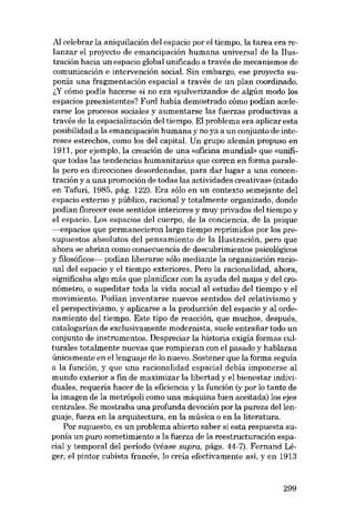 AI celebrar la aniquilación del espacio por el tiempo, la tarea era relanzar el proyecto de emancipación humana universal de la Ilustración hacia un espacio global unificado a través de mecanismos de
cornunicación e intervencián social. Sin embargo, ese proyecto suponía una fragmentacián espacial a través de un plan coordinado.
~y cómo podía hacerse si no era «pulverizando» de .algún modo los
espacios preexistentes? Foro habia demostrado cómo podian acelerarse los procesos saciales y aumentarse las fuerzas productivas a
través de la espacialización del tiempo. El problema era aplicar esta
posibilidad a la emancipación humana y no ya a un conjunto de intereses estrechos, como los del capital. Un grupo alemán propuso en
1911, por ejemplo, la creación de una «oficina mundial» que «unifique todas las tendencias humanitarias que corren en forma paralela pero en direcciones desordenadas, para dar lugar a una concentración y a una promoción de todas las actividades creativas» (citado
en Tafuri, 1985, pág. 122). Era sólo en un contexto semejante del
espacio externo y público, racional y totalmente organizado, donde
podian florecer esos sentidos interiores y muy privados del tiempo y
el espacia. Los espacios deI cuerpo, de la conciencia, de la psique
---espacios que permanecieron largo tiernpo reprimidos por los presupuestos absolutos del pensamiento de la I1ustración, pero que
ahora se abrían como consecuencia de descubrimientos psicológicos
y filosóficos- podian liberarse sólo mediante la organización racional del espacio y el tiempo exteriores. Pero la racionalidad, ahora,
significaba algo más que planificar con la ayuda del mapa y del cronómetro, o supeditar toda la vida social al estudio dcl tiempo y el
movimiento. Podían inventarse nuevos sentidos del relativismo y
el perspectivismo, y aplicarse a la producción del espacio y al ordenamiento del tiempo. Este tipo de reaceión, que muchos, después,
catalogarían de exclusivamente modernista, suele entrafiar todo un
conjunto de instrumentos. Despreciar la historia exigía formas culturales totalmente nuevas que rompieran con el pasado y hablaran
únicamente en ellenguaje de lo nuevo. Sostener que la forma seguía
a la función, y que una racionalidad espacial debía imponerse al
mundo exterior a fin de maximizar la libertad y el bienestar individuales, requeria hacer de la eficiencia y la función (y por lo tanto de
la imagen de la metrópoli como una máquina bien aceitada) los ejes
centrales. Se mostraba una profunda devoción por la pureza dellenguaje, fuera en la arquitectura, en la música o en la literatura.
Por supuesto, es un problema abierto saber si esta respuesta suponía un puro sometimiento a la fuerza de la reestructuración espacial y temporal del periodo (véase supra, págs. 44-7). Fernand Léger, el pintor cubista francês, lo creia efectivamente asi, yen 1913

299

 