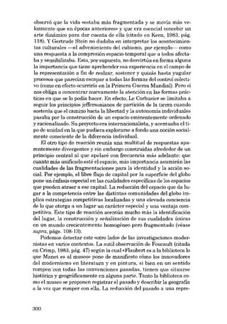 observá que la vida «estaba más fragmentada y se movía más velozmente que en épocas anteriores» y que era esencial concebir un

arte dinámico para dar cuenta de e!la (citado en Kern, 1983, pág.
118). Y Gertrude Stein no dudaba en interpretar los acontecimientos culturales --el advenimiento del cubismo, por ejemplo-- como
una respuesta a la compresión espacio-temporal que a todos afectaba y sensibilizaba. Esto, por supuesto, no desvirtúa en forma alguna
la importancia que tiene aprehender esa experiencia en el campo de
la representación a fin de realzar, sostener y quizás hasta yugular
procesos que parecían escapar a todas las formas deI control colectivo (como en efecto ocurriría en la Primera Guerra Mundial). Pero si
nos obliga a concentrar nuevamente la atención en las formas práctícas en que se lo podia hacer. En efecto, Le Corbusier se limitaba a
seguir los principios jeffersonianos de'partición de la tierra cuando
sostenía que el camino hacia la libertad y la autonomia individuales
pasaba por la construcción de un espacio eminentemente ordenado
y racionalizado. Su proyecto era internacionalista, y acentuaba el tipo de unidad en la que pudiera explorarse a fondo una noción socialmente consciente de la diferencia individual.
EI otro tipo de reacción reunia una multítud de respuestas aparentemente divergentes y sin embargo construidas alrededor de un
principio central al que apelaré con frecuencia más adelante: que
cuanto más unificado esté el espacio, más importancia asumirán las
cualidades de las fragmentaciones para la identidad y la acción social. Por ejemplo, ellibre flujo de capital por la superficie deI globo
pone un énfasis especial en las cualidades específicas de los espacios
que pueden atraer a ese capital. La reducción deI espacio que da lugar a la competencia entre las distintas comunidades deI globo implica estrategias competitivas localizadas y una elevada conciencia
de lo que otorga a un lugar un carácter especial y una ventaja competitiva. Este tipo de reacción acentúa mucho más la identificación
del lugar, la construcción y sefialización de sus cualidades únicas
en un mundo crecientemente homogéneo pero fragmentado (véase
supra, págs. 108-13).
Podemos detectar este «otro lado» de las investigaciones modernistas en varios contextos. La sutil observación de Foucault (citada
en Crimp, 1983, pág. 47) según la cual «Flaubert es a la biblioteca lo
que Manet es al museo» pone de manifiesto cómo los innovadores
del modernismo en literatura y en pintura, si bien en un sentido
rompen 'con todas las convenciones pasadas, tienen que situarse
histórica y geográficamente en alguna parte. Tanto la biblioteca como el museo se proponen registrar el pasado y describir la geografia
a la vez que romper con ella. La reducción deI pasado a una repre-

300

 