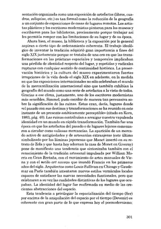 sentación organizada como una exposición de artefactos (libros, cua-

dros, reliquias, etc.) es tan formal como la reducción de la geografia
a un conjunto de exposiciones de cosas de lugares remotos. Los artistas plásticos y los escritores modernistas pintaron para los museos y
escribieron para las bibliotecas, precisamente porque trabajar así

les permitía romper con las limitaciones de su lugar y de su época.
Ahora bien, el museo, la biblioteca y la exposición por lo general
aspiran a cierto tipo de ordenamiento coherente. EI trabajo ideológico de inventar la tradíción adquiríó gran importancia a fmes deI
sigla XIX justamente porque se trataba de una era en que las transformaciones en las prácticas espaciales y temporales implicaban
una pérdida de identidad respecto deI lugar, y repetidas y radicales
rupturas con cualquier sentido de continuidad histórica. La preservación histórica y la cultura del museo experimentaron fuertes
irrupciones de la vida desde el sigla XIX en adelante, en la medida
en que las exposiciones internacionales no sólo celebraban el mundo
de la mercantilización internacional sino que también exhibían la
geografia deI mundo como una serie de artefactos a la vista de todos.
Gracias a ese clima, justamente, uno de los escritores modernistas
más sensibles, SimmeI, pudo escribir de manera tan persuasiva sobre la significación de las ruinas. Estas eran, decía, lugares donde
«el pasado con sus destinos y transformaciones se ha reunido en este
instante de un presente estéticamente perceptible» (citado en Kern,
1983, pág. 40). Las ruinas contribuían a arraigar nuestra vapuleada
identidad en un mundo en rápida transformación. También fue una
época en que los artefactos deI pasado o de lugares lejanos comenzaron a circular como valiosas mercancias. La aparición de un mercado activo de antigüedades y de artesanías extranjeras (este último
simbolizado por las láminas japonesas que Manet insertó en su retrato de Zola y que hasta hoy adornan la casa de Monet en Giverny)
pane de manifiesto una tendencia que sintonizaba también con el
renacimiento de la tradición artesanal impulsada por William Morris en Gran Bretaiía, con el movimiento de artes manuales de Viena y con el estilo art noveau que inundó Francia en los primeros
anos deI sigla. Arquitectos como Lauis Sullivan en Chicago y Gaudemar en Paris también intentaron nuevos estilos vernáculos locales
capaces de satisfacer las nuevas necesidades funcionales, pera que
celebraran a su vez las cualidades distintivas de los lugares que ocupaban. La identidad deI lugar fue reafirmada en media de las crecientes abstracciones deI espacio.
Esta tendencia a privilegiar la espacialización dei tiempo (Ser)
por encima de la aniquílación dei espacío por el tiempo (Devenir) es
coherente con gran parte de lo que expresa hoy el posmodernismo;

301

 