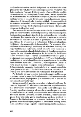 con los «determinismos locales» de Lyotard, las «comunidades interpretativas» de Fish, las «resistencias regionales» de Frampton y las
heterotopías de Foucault. Evidentemente, ofrece múltiples posibilidades dentro de las cuales puede florecer una «otredad- espacializada. El modernismo, considerado en su conjunto, exploró la dialéctica
del lugar versus el espacio, deI presente versus el pasado, en formas
diferentes. Si bien celebraba la universalidad y la desaparición de
las barreras espaciales, también exploraba los nuevos significados
del espacio y ellugar desde algunas perspectivas que reforzaban tácitamente la identidad local.
Este aspecto del modernismo que acentuaba los lazos entre el lugar y un sentir social de identidad personal y comunitaria suponía,
hasta cierto punto, la estetización de las políticas locales, regionales
o nacionales. En consecuencia, las lealtades al lugar son prioritarias
respecto de las lealtades a la clase, lo que espacializa la acción política. Al final del proceso yace la restauración de la noción hegeliana
del Estado y la resurrección de la geopolítica. Por supuesto, Marx
habia restituido el tiempo histórico (y las relaciones de clase) a un
lugar fundamental en la teoría social, en parte como reacción a la
concepción espacializada del «Estado ético» de Hegel como punto de
llegada de una historia teleológica. La introducción del Estado
-una espacialización- plantea interesantes cuestiones para la
teoria social porque, como sefiala Lefebvre (1974), «el Estado aplasta al tiempo al reducir las diferencias a repeticiones de circularidades (llamadas "equilíbrio", "feedback", "auto-regulación", etc.)». Si
«este Estado moderno se impone como centro estable --definitivo-de las sociedades yespacios (nacionales)», el argumento geopolítico
tiene que recurrir, como lo ha hecho efectivamente siempre, a la estética y no a los valores sociales en su búsqueda de legitimidad.
Por lo tanto, es una paradoja fácilmente comprensible que en
una época en que la aniquilación dcl espacio por el tiempo avanzaba
a un ritmo furioso, la geopolítica y la estetización de la política hayan renacido con tanto vigor.
Nietzsche captó el impulso esencial en el plano filosófico en La
voluntad de poderío. El nihilísmo -una condición según la cual «los
más altos valores se devalúan»>- nos acecha como «el huésped más
funesto), La cultura europea, afirma, «ha avanzado como si se encaminara hacia una catástrofe, con una tensión torturada que crece de
década en década: incesante, violenta, temeraria, como un rio que
quiere llegar a la meta, que ya no reflexiona, que tiene miedo de reflexionar». La disolución de «la propiedad inalienable de la tierra,
que hace honor a lo antiguo (origen de la creencia en dioses y héroes
como ancestros)» surge en parte, sugiere (prefigurando exactamen-

302

 