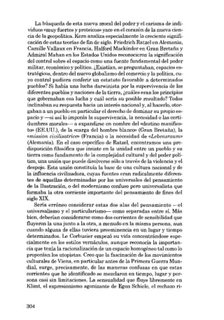 La búsqueda de esta nueva moral dei poder y el carisma de individuas «muy fuertes y proteicos» yace en el corazón de la nueva ciencia de la geopolítica. Kern analiza especialmente la creciente significación de estas teorias de fm de siglo, Friedrich Ratzel en Alemania,

Camille Vallaux en Francia, Halford Mackinder en Gran Bretafia y
Admirai Mahan en los Estados Unidos reconocieron la significación
dei control sobre el espacio como una fuente fundamental dei poder
militar, econórnico y político. i,Existían, se preguntaban, espacios estratégicos, dentro dei nuevo globalismo dei comercio y la política, cuyo control pudiera conferir un estatuto favorable a determinados
pueblos? Si habia una lucha darwinista por la supervivencia de los
diferentes pueblos y naciones de la tierra, i,cuáles eran los principios
que gobernaban esa lucha y cuál seria su posible resultado? Todos
inclinaban su respuesta hacia un interés nacional y, aI hacerlo, otorgaban a un pueblo en particular el derecho de dominar su propio espacio y -si así lo imponía la supervivencia, la necesidad o las certidumbres morales- a expandirse en nambre deI «destino manifiesto» (EE.UU.), de la «carga dei hombre blanco» (Gran Bretafia), la
«mission cioilisatrice» (Francia) o la necesidad de «Lebensraum»
(Alemania). En el caso específico de Ratzel, encontramos una predisposición filosófica que insiste en la unidad entre un pueblo y su
tierra como fundamento de la complejidad cultural y dei poder político, una unión que puede disolverse sólo a través de la violencia y el
despojo. Esta unión constituía la base de una cultura nacional y de
la influencia civilizadora, cuyas fuentes eran radicalmente diferentes de aquellas determinadas por los universales dei pensamiento
de la Ilustración, o del modernismo confuso pero universalista que
formaba la otra corriente importante dei pensamiento de fines dei
siglo XIX.
Seria erróneo considerar estas dos alas del pensamiento --el
universalismo y el particularismo- como separadas entre sí. Más
bien, deberian considerarse como dos corrientes de sensibilidad que
fluyeron la una junto a la otra, a menudo en la misma persona, aun
cuando alguna de ellas tuviera preeminencia en un lugar y tiempo
determinados. Le Corbusier empezó su vida concentrándose especialmente en los estilos vernáculos, aunque reconocía la importancia que tenía la racionalización de un espacio homogéneo tal como lo
proponían los utopistas. Creo que la fascinación de los movimientos
culturales de Viena, en particular antes de la Primara Guerra Mundial, surge, precisamente, de las maneras confusas en que estas
corrientes que he identíficado se mezclaron en tiempo, lugar y persona casi sin limitaciones. La sensualídad que fluye libremente en
Klimt, el expresionismo agonizante de Egon Schiele, el rechazo ri-

304

 