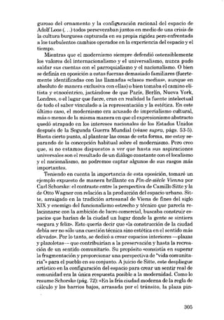 guroso del ornamento y la configuración racional del espacio de
Adolf Loos (...) todos perseveraban juntos en medio de una crisis de
la cultura burguesa capturada en su propia rigidez pero enfrentada
a los turbulentos cambios operados en la experiencia delespacio y el
tiempo.
Mientras que el modernismo siempre defendió ostensiblemente
los valores del internacionalismo y el universalismo, nunca pudo
saldar SUB cuentas con el parroquialismo y el nacionalismo. O bien
se definía en oposíción a estas fuerzas demasíado familiares (fuertemente identificadas eon las llamadas «clases medias», aunque en
absoluto de manera exclusiva con elias) o bien tomaba el camino elitista y etnocéntrico, jactándose de que París, Berlin, Nueva York,
Londres, o ellugar que fuere, eran en realidad la fuente íntelectual
de todo el saber vinculado a la representacíón y la estética. En este
último caso, el modernismo era acusado de imperialismo cultural,
más o menos de la misma manera en que el expresionismo abstracto
quedó atrapado en los íntereses nacíonales de los Estados Unídos
después de la Segunda Guerra Mundial (véase supra, págs. 53-5).
Hasta cierto punto, al plantear las cosas de esta forma, me estoy separando de la concepcíón habítual sobre el modernismo. Pero creo
que, si no estamos dispuestos a ver que hasta SUB aspiraciones
universales son el resultado de un diálogo constante con ellocalismo
y el nacionalismo, no podremos captar algunos de SUB rasgos más
importantes.
Teniendo en cuenta la importancia de esta oposición, tomare un
ejemplo expuesto de manera brillante en Fin-de-siécle Vienna por
Carl Schorske: el contraste entre la perspectíva de Camillo Sitte y la
de Otto Wagner con relación a la produccíón del espacio urbano. Sitte, arraigado en la tradición artesanal de Víena de fines del siglo
XIX y enemigo del funcionalismo estrecho y técnico que parecia relacionarse eon la ambición de lucro comercial, buscaba construir espacios que harían de la ciudad un lugar donde la gente se síntiera
«segura y feliz». Esto queria decir que «la construccíón de la ciudad
dehía ser no sóIo una cuestión técnica sino estética en el sentido más
elevado», Por lo tanto, se dedicó a crear espacios interiores -plazas
y plazoletas- que contribuirían a la preservación y hasta la recreación de un sentido comunitario. Su propósito «consistia en superar
la fragmentación y proporcionar una perspectiva de "vida comunitaria'» para el pueblo en su conjunto. A juicío de Sítte, este despliegue
artístico en la configuración del espacio para crear un sentir real de
comunidad era la única respuesta posíble a la modernidad. Como lo
resume Schorske (pág. 72): «En la fria ciudad moderna de la regla de
cálculo y los barrios bajos, arrasada por el tránsito, la plaza pin-

305

 