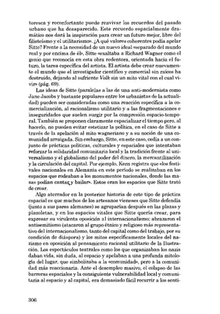 toresca y reconfortante puede reavivar los recuerdos del pasado
urbano que ha desaparecido. Este recuerdo espacialmente dramático nos dará la inspiración para crear un futuro mejor, libre deI
filisteísmo y el utilitarismo». &A qué valores coherentes podía apelar
Sitte? Frente a la necesídad de un nuevo ideal «separado del mundo
real y por encima de él», Sitte «exaltaba a Richard Wagner como el
genio que reconocía en esta obra redentora, orientada hacia el futuro, la tarea especifica del artista. El artista debe crear nuevamente el mundo que el investigador científico y comercial sin raíces ha
destruido, dejando al sufriente Volk sin un mito vital con el cual vim> (pág. 69).
Las ideas de Sitte (paralelas a las de una anti-modernista como
Jane Jacobs y bastante populares entre los urbanistas de la actualidad) pueden ser consideradas como una reacción específica a la comercialización, al racionalismo utilitario y a las fragmentaciones e
inseguridades que suelen surgir por la compresión espacio-ternporal. También se proponen claramente espacializar el tiempo pero, al
hacerlo, no pueden evitar estetizar la politica, en el caso de Sitte a
través de la apelación aI mito wagneriano y 3_ eu noción de una comunidad arraigada. Sin embargo, Sitte, en este caso, cedía a un conjunto de prácticas politicas, culturales y espaciales que intentaban
reforzar la solidaridad comunitaria local y la tradición frente al universalismo y el globalismo del poder del dinero, la mercantilización
y la circulación deI capital. Por ejemplo, Kern registra que «los festivales nacionales en Alemania en este período se realizaban en los
espacios que rodeaban a los monumentos nacionales, donde las masas podían cantat,y bailar». Estos eran los espacios que Sitte trató
decrear.
Algo aterrador en la posterior historia de este tipo de práctica
espacial es que muchos de los artesanos vieneses que Sitte defendía
(junto a sus pares alemanes) se agruparian después en las plazas y
plazoletas, y en los espacios vitales que Sitte queria crear, para
expresar su virulenta oposición al internacionalismo; abrazaron el
antisemitismo (atacaron al grupo étnico y religioso más representativo del internacionalismo, tanto del capital como deI trabajo, por su
condición de diáspora) y los mitos especificamente locales del nazismo en oposición al pensamiento racional utilitario de la Ilustración. Los espectáculos teatrales como los que organizaban los nazis
daban vida, sin duda, al espacio y apelaban a una profunda mitología del lugar, que simbolizaba a la «comunidad», pero a la comunidad más reaccionaria. Ante el desempleo masivo, el colapso de las
barreras espaciales y la consiguiente vulnerabilidad local y comunitaria al espacio y al capital, era demasiado fácil recurrir a los senti-

306

 
