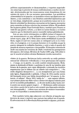 políticos experimentados se desmoronaban, y expertos negociadores caían bajo la presión de tensas confrontaciones y noches sin dormir, atormentados por las consecuencias acaso desastrosas de SUB
errares de juicio y de SUB acciones apresuradas». Los periódicos
alimentaban la ira popular, se montaban veloces movilizaciones militares, y esto contribuía a una frenética actividad diplomática que
se vino abajo, simplemente, porque no se pudieron tomar con la suficiente celeridad las decisiones necesarias en los lugares necesarios
para controlar en forma colectiva las tensiones bélicas. EI resultado
fue la guerra global. Para Gertrude Stein y también para Picasso se
trató de una guerra cubista, y se Iibró en tantos frentes y en tantos
espacios que la denotación parece razonable incluso globalmente.
Aun en una visión retrospectiva es dificil evaluar el impacto de
ese acontecimiento en una reflexión sobre el espacio y el tiempo
(véase supra, págs. 46-7). Debe darse cierta credibilidad ai juicio de
Kern, según el cual «eu cuatro anos se extinguió la fe en la evolución, en el progreso, y en la propia historia» en la medida en que la
guerra «desgarró la urdimbre histórica y cortó a todo el mundo dei
pasado de manera repentina e irreparable». EI desastre reiteraba de
modo casi exacto las tensiones de 1848 y trastornó las percepciones
dei espacio y dei tiempo. EI relato de Taylor (1987, pág. 126) sobre lo
que le ocurrió aI artista alemán Beckmann resulta instructivo:
«Antes de la guerra, Beckmann había sostenido un estilo pictórico
sensual de volúmenes redondeados y ricas gradaciones deI espacio
(...) Luego, en la guerra, su estilo cambió completamente. Beckmann es destinado ai frente y participa de una de las batallas más
feroces de la guerra, pero sigue dibujando y pintando las terribles
experiencias que lo rodean con un interés casi compulsivo (...) Su
estilo alegórico desaparece (...) y es reemplazado por una forma
más Iigera, fragmentada y poblada. A fines de 1914 escribe acerca
dei fascinado terror que había desarrollado por "el espacio, la distancia, el infinito". Hacia 1915, habla de "... este espacio infinito,
cuyo primer plano uno debe volver a llenar con alguna tonteria para
no ver su terrible profundidad (...) y de este modo ocultar hasta cierto punto ese oscuro agujero negro (...l". Beckmann sufrió entonces
una crisis a partir de la cual su arte asumió una dimensión extrafia,
casi inimaginable (. ..) obras cuasi místicas de carácter trascendente que no respondían a acontecimientos reales».
Pero también había algo coherente con relación ai impulso modernista de crear y explorar una ruptura tan radical con el pasado.
EI advenimiento de la Revolución Rusa permitió a algunos, por lo me-

308

 