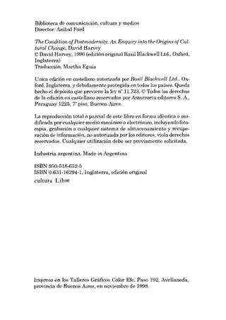 Biblioteca de comunicación, cultura y medias

Director: Anibal Ford
The Condition ofPostmodernity. An Enquiry into the Origins of Cultural Change, David Harvey
© David Harvey, 1990 (edición original Basil Blackwell Ltd., Oxford,
Inglaterra)
Traducción, Martha Eguía

Unica edición en castellano autorizada por Basil Blackwell Ltd., Oxford, Inglaterra, y debidamente protegida en todos los países. Queda
hecho el depósito que previene la ley n° 11.723. © Todos los derechos
de la edición en castellano reservados por Amorrortu editores S. A.,
Paraguay 1225, piso, Buenos Aires.

r

La reproducción total o parcial de este libra en forma idéntica o modificada por cualquier medio mecánico o electrónico, incluyendo fotocopia, grabación o cualquier sistema de almacenamiento y recuperación de información, no autorizada por los editores, viola derechos

reservados. Cualquier utilización debe ser previamente solicitada.
Industria argentina. Made in Argentina
ISBN 950-518-652-5
ISBN 0-631-16294-1, Inglaterra, edición original
cultura Libre

Impreso en los Talleres Gráficos Colar Efe, Paso 192, Avellaneda,
provincia de Buenos Aires, en noviembre de 1998.

 