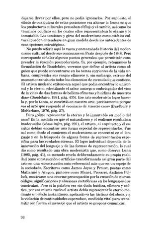 dejarse llevar por ellos, pero no podía ignorarlos. Por supuesto, el
efecto de cualquiera de estas posiciones era alterar la forma en que
los productores culturales pensaban el flujo y el cambio, asi como los
términos políticos en los cuales e110s representaban lo eterno y lo
inmutable. Las torsiones y giros deI modernismo como estética cultural pueden entenderse en gran medida desde los antecedentes de
esas opciones estratégicas.
No puedo referir aqui la vasta y enmarafiada historia del modernismo cultural desde sus comienzos en Paris después de 1848. Pera
corresponde sefialar algunos puntos generales que permitirán comprender la reacción posmodernista. Si, por ejemplo, retomamos la
formulación de Baudelaire, veremos que define al artista como alguien que puede concentrarse en los temas corrientes de la vida urbana, comprender sus rasgos efimeros y, sin embargo, extraer del
momento transitorio todos los elementos de eternidad que contiene.
El artista moderno exitoso era aquel que podia encontrar lo universal y lo eterno, «destilando el sabor amargo o embriagador deI vino
de la vida» de «las formas de belleza efuneras y huidizas de nuestras
dias- (Baudelaire, 1981, pág. 435). Ese arte modernista logró hacerlo y, por lo tanto, se convirtió en nuestro arte, precisamente porque
«es el arte que responde al escenario de nuestro caos» (Bradbury y
McFarlane, 1976, pág. 27).
Pera i,cómo representar lo eterno y lo inmutable en medio deI
caos? En la medida en que el naturalismo y el realismo resultaban
inadecuados (véase infra, pág. 291), el artista, el arquitecto y el escritor debían encontrar una forma especial de representarlos. Fue
así como desde el comienzo el modernismo se concentró en ellenguaje y en la búsqueda de alguna forma de representación específica para las verdades eternas. Ellogro individual dependia de la
innovación dellenguaje y de las formas de representación, lo cual
dio como resultado una obra modernista que, como observa Lunn
(1985, pág. 41), «a menudo revela deliberadamente su propia realidad como construcción o artifício. transformando así gran parte deI
arte en una «construcción auto-referencial más que en un espejo de
la sociedad». Escritores como James Joyce y Proust, poetas como
Mallarmé y Aragon, pintores como Manet, Pissarro, Jackson Pollock, mostraron una enorme preocupación por la creación de nuevos
códigos, significaciones y alusiones metafóricas en los lenguajes que
construian. Pera si la palabra era sin duda huidiza, efimera y caótica, por esa misma razón el artista debía representar lo eterno medíante un efecto instantáneo, apelando «a las tácticas deI shock y a
la violación de continuidades esperadas», condición vital para transmitir con fuerza el mensaje que el artista se propone comunicar.

36

 