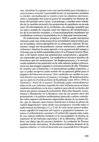 nos, visualizar la ruptura como una oportunidad para el progreso y
para la nueva creación. Lamentablemente, el movimiento socialista
se dividió, internalizando la tensión entre los objetivos internacionales y nacionales (tal como lo ponen de manifiesto los famosos debates del período entre Lenin, Luxemburgo y muchos otros alrededor de la cuestión nacional y las propuestas de socialismo en un solo
país). El advenimiento de la revolución, sin embargo, permitió que
un nuevo sentido de conexión entre los objetivos del modernismo y
los de la revolución socialista y el internacionalismo desafiaran las
arrolladoras tensiones nacionalistas de la Segunda Internacional.
El modernismo «heroico» posterior a 1920 se puede interpretar
entonces como una lucha tenaz de la sensibilidad universalista contra la localista, dentro deI ámbito de la producción cultural. El «heroísmo» surgia del extraordinario intento intelectual y artístico de
enfrentar y dominar la crisis operada en la experiencia del espacio y
el tiempo que se había constituido antes de la Primera Guerra Mundial, y de luchar contra los sentimientos nacionalistas y geopolíticos expresados por la guerra. Los modernistas heroicos trataban de
demostrar que las aceleraciones, las fragmentaciones y la centralización implosiva (en particular en la vida urbana) podian representarse con una imagen singular y contenerse dentro de ella. Trataban
de mostrar que ellocalismo y el nacionalismo podian superarse, y
que se podía recuperar cierto sentido de un proyecto global para el
progreso del bienestar humano. Esto implicaba un cambio de posición decisivo con respecto al espacio y al tiempo. El desplazamiento
que se operó en el estilo pictórico de Kandinsky entre 1914 y 1930 es
ilustrativo. Antes de la guerra, Kandinsky pinta extraordinarias
telas en las que violentas esquirlas de color brillante parecen hacer
implosión simultánea en la tela y explotar más allá de los bordes del
marco que parece incapaz de contenerlas. Diez afias después, encontramos a Kandinsky en la Bauhaus (uno de los centros clave del
pensamiento y la práctica modernistas) pintando cuadros controlados sobre espacios nítidamente organizados dentro de un marco firme, que en algunos casos toman claramente la forma de planos de
ciudad diagramados vistos desde una perspectiva elevada sobre el
suelo (véanse las láminas 3.11 y 3.12). Si entre otras cosas el modernismo significó la sumisión del espacio a propósitos humanos, entonces el ordenamiento racional y el control deI espacio como parte
de una cultura moderna fundada en la racionalidad y la técnica, la
supresión de las barreras espaciales y de la diferencia, debían fundirse con algún tipo de proyecto histórico. La evolución de Picasso
también resulta instructiva. Al abandonar el cubismo después de la
«guerra cubista», se volcó al clasicismo por un periodo breve después

309

 