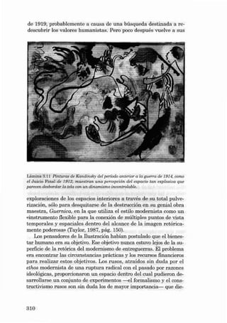 de 1919, probabl emente a ca us a de una búsqu eda destinad a a redescubrir los valores humanistas. Pero poco después vuelve a sus

Lámina 3.11 Pinturas de Kand insky dei período anterior a la guerra de 1914. como
el Juic io Fin al de 1912, muestran una percepción deI espacio tan expl osi ua que
parecen desbordar la tela con un d inam ismo incontrolable.

exploraciones de los espacios int eriores a través de su total pulverización, sólo para desquitarse de la destrucción en su genial obra
maestra, Guernica, en la que utili za el estilo moderni sta como un
«instrumento f1exible para la conexión de múltiples puntos de vista
te mpo rales y espaciales de ntro dei alcance de la imagen retóricamente poderosa» (Taylor , 1987, pág. 150).
Los pensadores de la llustración habían postulado que el bienestar humano era su objetivo. Ese objetivo nun ca estuvo lejos de la superficie de la retó rica dei modernismo de entreguerras. EI problema
era encontrar las circunstancias prácticas y los recursos financieros
para realizar estas obje tivos. Los rusos, atraídos sin duda por el
ethos modernista de una ruptura rad ical con el pasado por razones
ideológicas, proporcionaron un espacio dentro dei cu al pudieron desarrollar se un conjunto de experimen tos -€I formalismo y el cons tructivismo TIlSOS son sin duda los de mayor importancia- que die-

3 10

 
