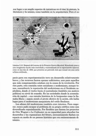 ron lugar a un am plio espectro de iniciativas en el cine, la pintura, la
literatura y la mú sica, como también en la arquitectura . Pero el es-

Lámina 3.12 Desp ués del tra uma de la Primera Guerra Mundia l. Kandinsky pasa a
una imagi nería m ucho más controlada y racionalizada de la organ ización espac ial,
como en Los dos de 1924, que presenta un parecido más que casual con una carta
urbana estilizada.

pacio para esa experimentación tuvo un desarrollo relativamente
breve, y los recursos fueron apenas suficientes, aun para aquellos
que más comprometidos estaban con la caus a de la revolución. Por
otra parte , esta conexión entre socialismo y modernismo, aunque tenu e, ensombrecía la reputación dei modernismo en el Occiden te capitalista, donde el vuelco haci a el surrealismo (también con matices
políticos) no sirvió de remedio. En las sociedades donde la acumulación de capital ----esa «rnisión histórica de la burguesia» como la liamaba Marx- seguia siendo el pivote efectivo de la acción, sólo había
lu gar para el modernismo maq uinista dei estilo Bauhaus.
Los afanes dei modernísmo también eran in ternos. Para empezar, nunca pudo escapar ai problema de su propia estética como un a
diversificada es pacialización. Por fiexibles que fueran los proyectos
de Ot to Wagner o Le Corbusier en su ca pacida d para ab sorber los
desarrollos y las expansiones dei futuro, necesariamente fijaban un
espacio en medio de un proceso histórico que era eminentemente dinámico .

311

 