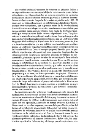 No era fácil encontrar la forma de contener los procesos fluidos y
en expansión en un marco espacial fijo de relaciones de poder, infraestructuras, etc. EI resultado fue un sistema social que se inclinaba
demasiado a una destruccián creadora parecida a la que se desarro-

lló despiadadamaente después de la crisis capitalista de 1929. Al
igual que las espacializaciones, los artefactos producidos por los modernos (con excepciones, por supuesto, como la de los dadaístas)
transmitían un sentido permanente cuando no monumental de presuntos valores humanos universales. Pera hasta Le Corbusier reco-

noció que semejante acto debía recurrir ai poder dei mito. Y aquí comienza la verdadera tragedía dei modernismo. Porque los que en fin
predominaron no fueron los mitos sostenidos por Le Corbusier, Otto
Wagner o Walter Gropius. Fue el culto de Mammon o, peor aún, fueron los mitos suscitados por una politica estetizada los que se afianzaron. Le Corbusier coqueteaba eon Mussolini y se comprometía con
la Franeia de Pétain; Oscar Niemeyer proyectó Brasília para un presidente populista pero la construyó para generales despiadados; las
intuiciones de la Bauhaus se aplicaron ai díseiio de-campos de concentración, y en todas partes dominó la idea de que la forma debía
adecuarse al beneficio tanto como a la función. Eran, en última instancia, la estetización de la política y el poder dei capital los que
triunfaban sobre un movimiento estético que había mostrado cómo
la compresión espacio-temporal se podía controlar y acondicionar
racionalmente. Sus visiones fueron trágicamente absorbidas por
propósitos que no eran, en líneas generales, los propios. E1 trauma

de la Segunda Guerra Mundial demostró, si es que hacían falta nuevas pruebas para esta proposición, que era fácil que las espacializa-

ciones de Hegel subvirtieran el proyecto histórico de la Ilustración
(y el de Marx). Las intervenciones estéticas y geopolíticas siempre
parecen implicar políticas nacionalistas y, por lo tanto, inexorab1emente reaccionarias.

La oposición entre Ser y Devenir resulta central en la historia dei
modernismo. Esa oposición se debe considerar en términos políticos
como una tensión entre e1 sentido deI tiempo y la concentración en el

espacio. Después de 1848, el modernismo como movimiento cultural
luchó con esa oposición, a menudo en forma creativa. La lucha se

distorsionó, en muchos aspectos, a causa dei apabullante poder dei
dinero, el beneficio, la acumulación dei capital y el poder estatal como marcos de referencia dentro de los cuales se desarrollaban todas
las formas de la práctica cultura!. Aun en las condiciones de una
rebelión de clases extendída, la dialéctica dei Ser y dei Devenir ha
planteado problemas ai parecer inabordables. Sobre todo, los cambiantes significados dei espacio y el tiempo que el capitalismo pro-

312

 