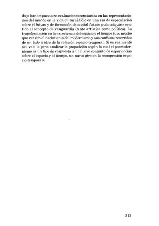dujo han impuesto re-evaluaciones constantes enlas representacio-

nes dei mundo en la vida cultural. Sólo en una era de especulación
sobre el futuro y de formación de capital ficticio pudo adquirir sentido el concepto de vanguardia (tanto artística como política), La
transformación en la experiencia del espacio y e1tiempo tuvo mucho
que ver con el nacimiento del modernismo y sus confusos recorridos
de un lado a otro de la relación espacio-temporal. Si es realmente
asi, vale la pena analizar la proposición según la cual el posmodernismo es un tipo de respuesta a un nuevo conjunto de experiencias
sobre e1 espacio y e1 tiempo, un nuevo giro en la «compresión espacio-temporal».

313

 