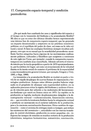 17. Compresión espacio-temporal y condición
posmoderna

~De qué modo han cambiado los usos y significados deI espacio y
el tiempo con la transición deI fordismo a la acumulación flexible?
Mi idea es que en estas dos últimas décadas hemos experimentado
una intensa fase de compresión espacio-temporal, que ha generado
un impacto desorientador y sorpresivo en las prácticas econômicopolíticas, en el equilibrio deI poder de clase, asi como en la vida cultural y social. Si bien las analogias históricas siempre resu1tan peligrosas, creo que no es casual que la sensibilidad posmoderna manifieste fuertes simpatias hacia algunos de los movimientos confusamente políticos, culturales y filosóficos que surgieron a comienzos
de este siglo (en Viena, por ejemplo), cuando la compresión espaciotemporal era también muy exacerbada. Además advierto e1 renovado interés por la teoria geopolítica a partir de 1970 aproximadamente, por la estética del lugar, así como un renacimiento de la voluntad
(hasta en la teoria social) de someter el problema de la espacialidad
a una reconsideración general (véanse, por ejemplo, Gregory y Urry,
1985, y Soja, 1988).
_J..a transicián a la acumulación flexihle se realizá en parte a través de un rápido despliegue de nuevas formas de organización y tecnologias productivas. Aunque estas últimas pueden haberse originado en el propósito de alcanzar una superioridad militar, en su
aplicación procuran evitar la rigidez deI fordismo y acelerar el tiempo de rotación para dar solución a los malestares deI keynesianismo-fordismo que entró .en franca crisis en 1973. La rapidez en la
producción se lograba mediante desplazamientos dirigidos a la desintegración vertical -subcontratación, financiación externa,
etc.- que revertía la tendencia fordista hacia la integración vertical
y producía un incremento en el carácter indirecto de la producción,
pese a la creciente centralización financiera. Otros cambios de organización ------como el sistema de entregas «justo-a-tiernpo», que reduce
las existencias del inventario-, articulados con las nuevas tecnologías de control electrónico, producción en series pequenas, etc., redujeron los tiempos de rotación en muchos sectores de la producción
(electrónica, máquinas herramientas, automóviles, construcción,

314

 