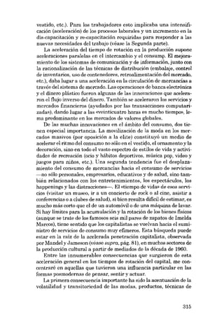 vestido, etc.). Para los trabajadores esto implicaba una intensificación (aceleración) de los procesos laborales y un incremento en la
dis-capacitación y re-capacitación requiridas para responder a las
nuevas necesidades dei trabajo (véase la Segunda parte).
La aceleración deI tiempo de rotación en la producción supone
aceleraciones paralelas en el intercambio y el consum~. EI mejoramiento de los sistemas de cornunicación y de información, junto con
la racionalización de las técnicas de distribución (embalaje, control
de inventarias, uso de contenedores, retroalimentacián deI mercado.
etc.), daba lugar a una aceleración eu la circulación de mercancías a
través del sistema de mercado. Las operaciones de banca electrónica
y el dinero plástico fueron algunas de las innovaciones que aceleraran el flujo inverso del dinero. También se aceleraron los servieios y
mercados financieros (ayudados por las transacciones cornputarizadas), dando lugar a las <<veinticuatro horas es mucho tiernpo», lema predominante en los mercados de valores globales.
De las muchas innovaciones en el âmbito deI consumo, dos tienen especial importancia. La movilizacián de la moda en los mercados masivos (por oposición a la elite) constituyó un medio de
acelerar el ritmo deI consumo no sólo en el vestido, el ornamento y la
decoración, sino en todo el vasto espectro de estilos de vida y actividades de recreación (ocio y hábitos deportivos, música pop, video y
juegos para niüos, etc.). Una segunda tendencia fue el desplazamiento deI consumo de mercancías hacia el consumo de servieios
-no sólo personales, empresarios, educativos y de salud, sino también relacionados con los entretenimientos, los espectáculos, los
happenings y las distraceiones--. EI «tiernpo de vidro> de esos servicios (visitar un museo, ir a un concierto de rock o al cine, asistir a
conferencias o a clubes de salud), si bien resulta dificil de estimar, es
mucho más corto que el de un automóvil o de una máquina de lavar.
Si hay limites para la acumulación y la rotación de los bienes físicos
(aunque se trate de los famosos seis mil pares de zapatos de Imelda
Marcos), tiene sentido que los capitalistas se vuelvan hacia el suministro de servieios de consumo muy efímeros. Esta búsqueda puede
estar en la raíz de la acelerada penetración capitalista, observada
por Mandei y Jameson (véase supra, pág. 81), en muchos sectores de
la producción cultural a partir de mediados de la década de 1960.
Entre las innumerables consecuencias que surgieron de esta
aceleracián general en los tiempos de rotacián del capital, me concentraré en aquellas que tuvieron una influencia particular en las
formas posmodernas de pensar, sentir y actuar.
La primera consecuencia importante ha sido la acentuacián de la
volatilidad y transitoriedad de las modas, productos, técnicas de

315

 