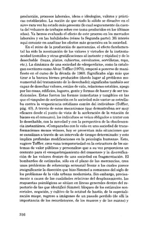 producción, procesos laboralos, ideas e ideologias, valores y prácticas establecidas, La noción de que «todo lo sólido se disuelve en el
aire» rara vez ha estado más presente (lo cual seguramente da cuenta dei volumen de trabajos sobre ese tema producidos en los últimos
anos). Ya hemos evaluado el efecto de este proceso en los mercados
laborales y en las habilidades (véase la Segunda parte). Mi interés
aquí consiste en analizar los efectos más generales en la sociedad.
En el reino de la producción de mercancías, el efecto fundamental ha sido la acentuación de los valores y virtudes de la instantaneidad (comidas y otras gratificaciones ai instante y rápidas) y de lo
desechable (tazas, platos, cubiertos, envoltorios, servilletas, ropa,
etc.). La dinámica de una sociedad de «desperdício», como la catalogan escritores como Alvin Toffler (1970), empezó a ponerse de manifiesto en el curso de la década de 1960. Significaba algo más que
tirar a la basura bienes producidos (dando lugar ai problema monumental dei tratamiento de lo desechado); significaba también ser
capaz de desechar valores, estilos de vida, relaciones estables, apego
por las cosas, edificios, lugares, gente y formas de hacer y de ser tradicionales. Estas fueron las formas inmediatas y tangibles en las
que el «impulso de aceleración en la sociedad más vasta» se estrellaba contra la «experiencia cotidiana común del individuo» (Toffler,
pág. 40). A través de estos mecanismos (que demostraban ser muy
eficaces desde el punto de vista de la aceleración de la rotación de
bienes en el consumo), los individuos se veían obligados a tratar con
lo desechable, con la novedad y con la perspectiva de la obsolescencia instantánea. «Comparadas con la vida en una sociedad de transformaciones menos veloces, hoy se presentan más situaciones que
se canalizan a través de un intervalo de tiempo determinado: y esto
implica profundas modificaciones en la psicologia humana». Esto,
sugiere Toffler, crea «una temporariedad en la estructura de los sistemas de valor públicos y personales» que a su vez proporciona un
contexto para el «resquebrajamiento del consenso» y la diversificación de los valores dentro de una sociedad en fragmentación. El
bombardeo de estímulos, sólo en el plano de las mercancías, crea
unos problemas de sobrecarga sensorial frente a los cuales parece
insignificante la disección que hizo Simmel a comienzos dei siglo de
los problemas de la vida urbana modernista. Sin embargo, precisamente a causa de las cualidades relativas dei desplazamiento, las
respuestas psicológicas se sitúan en líneas generales dentro del repertorio de las que identificó Simmel: bloqueo de los estímulos sensoriales, negación, y cultivo de la actitud de hastío, de la especialización miope, regreso a imágenes de un pasado perdido (de alli la
importancia de los recordatorios, de los museos y de las ruinas) y

316

 