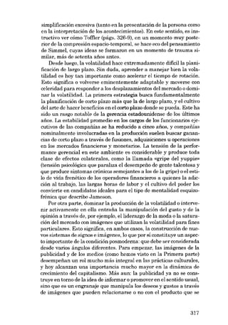 simplificación excesiva (tanto en la presentación de la persona como
en la interpretación de los acontecimientos). En este sentido, es instructivo ver cómo Toffler (págs. 326-9), en un momento muy posterior de la compresión espacio-temporal, se hace eco deI pensamiento
de Simmel, cuyas ideas se formaron en un momento de trauma similar, más de setenta anos antes.
Desde luego, la volatilidad hace extremadamente difícil la planificación de largo plazo. Sin duda, aprender a manejar bien la volatilidad es hoy tan importante como acelerar el tiempo de rotación.
Esto significa o volverse eminentemente adaptable y moverse con
celeridad para responder a los desplazamientos deI mercado o dominar la volatilidad. La primera estrategia busca fundamentalmente
la planifícación de corto plazo más que la de largo plazo, y el cultivo
deI arte de hacer beneficios en el corto plazo donde se pueda. Este ha
sido un rasgo notable de la gerencia estadounidense de los últimos
anos. La estabilidad promedio en los cargos de los funcionarios ejecutivos de las companíasse ha reducido a cinco anos, y compafiias
nominalmente involucradas en la producción suelen buscar ganancias de corto plazo a través de fusiones, adquisiciones u operaciones
en los mercados financieros y monetarios. La tensión de la performance gerencial en este ambiente es considerable y produce toda
clase de efectos colaterales, como la llamada «gripe deI yuppie»
(tensión psicológica que paraliza el desempeno de gente talentosa y
que produce sintomas crónicos semejantes a los de la gripe) o el estilo de vida frenético de los operadores financieros a quienes la adieción aI trabajo, las largas horas de labor y el cultivo deI poder los
convierte en candidatos ideales para el tipo de mentalidad esquizofrénica que describe Jameson.
Por otra parte, dominar la producción de la volatilidad o intervenir activamente en ella entrafia la manipulación deI gusto y de la
opinión a través de, por ejernplo, elliderazgo de la moda o la saturación deI mercado con imágenes que utilizan la volatilidad para fines
particulares. Esto significa, en ambos casos, la construcción de nuevos sistemas de signos e imágenes, lo que por si constituye un aspecto importante de la condición posmoderna: que debe ser considerada
desde varios ángulos diferentes. Para empezar, las imágenes de la
publicidad y de los medios (como hemos visto en la Primera parte)
desernpenan un rol mucho más integral en las prácticas culturales,
y hoy alcanzan una importancia mucho mayor en la dinámica de
crecimiento deI capitalismo. Más aun: la publicidad ya no se construye en torno de la idea de informar o promover en el sentido usual,
sino que es un engranaje que manipula los deseos y gustos a través
de imágenes que pueden relacionarse o no con el producto que se

317

 