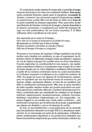 El modernismo podia abordar lo eterno sólo si procedía aI congelamiento del tiempo y de todas sus cualidades huidizas. Esta proposición resultaba bastante simple para el arquitecto, encargado de
diseiiar y construir una estructura espacial relativamente estable.

La arquitectura, escribe Mies van der Rohe en 1920, «es el deseo de
la época concebido en términos espaciales». Pero, para atros, la «espacialización del tiempo» a través de la imagen, el gesto dramático y
el impacto instantáneo, o simplemente por media del montaje/collage, era más problemática. En los Cuatro cuartetos, T. S. Eliot
reflexiona sobre el problema de este modo:
Ser consciente no es estar en el tiempo ,
Pero sóIo en el tiempo el momento en el jardin de rosas,

El momento en el árbol que la lluvia fustiga
Pueden recordarse; envueltos en pasado y futuro.
Sólo eon el tiempo el tiempo se conquista.

El recurso a las técnicas del montaje / collage constituyó uno de los
medios para abordar este problema, ya que al superponer los diferentes efectos de diferentes tiempos (viejos periódicos) y espacios
(el uso de objetos comunes) fue posible crear un efecto simultáneo.
Cuando exploraban la simultaneidad de esta manera, «los modernistas aceptaban lo efimero y lo transitaria como ellugar de su arte»
al mismo tiempo que se veían obligados a reafirmar colectivamente
el poder de las mismas condiciones contra las cuales reaccionaban.

Le Corbusier reconoció el problema en La ciudad dei maiiana, de
1924. «La gente me acusa con ligereza de revolucionario», expresa,
pero «el equilibrio que tan duramente tratan de mantener es, por

razones vitales, puramente efimero: se trata de un equilibrio que
debe re-establecerse constantemente». Más aún, la mera inventiva
de todas aquellas «mentes ávidas que pueden perturbar» ese equilibrio generó las cualidades efimeras y huidízas del propio juicio estético, acelerando más que retardando los cambios en las formas
estéticas: impresionismo, posimpresionismo, cubismo, fauvismo,
dadaísmo, surrealismo, expresionismo, etc. «La vanguardia ---comenta Poggioli en un estudio muy lúcido. sobre su historia~ está

condenada a conquistar, por la influencia de la moda, la popularidad
que alguna vez desdefió: y este es el comienzo de su fin».
Es más, la mercantilización y comercialización de un mercado
para los productos culturales en el siglo XIX (y la decadencia conco-

mitante de un mecenazgo por parte de la aristocracia, el Estado o
ciertas instituciones) impusieron a los productores culturales una
forma mercantil de competencia que estaba destinada a reforzar los

37

 