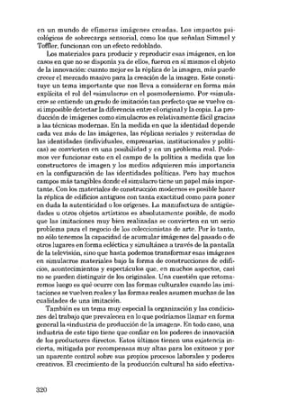 en un mundo de efímeras imágenes creadas. Los impactos psicológicos de sobrecarga sensorial, como los que sefialan SimmeI y
Tofl:1er, funcionan con un efecto redoblado.
Los materiales para producir y reproducir esas imágenes, en los
casos en que no se disponía ya de ellos, fueron en sí mismos el objeto
de la innovación: cuanto mejor es la réplica de la imagen, más puede
crecer el mercado masivo para la creación de la imagen. Este constituye un tema importante que nos lleva a considerar en forma más
explícita el rol deI «simulacro» en el posmodernismo. Por «simulacro» se entiende un grado de imitación tan perfecto que se vuelve casi imposible detectar la diferencia entre el original y la copia. La producción de imágenes como simulacros es relativamente fácil gracias
a las técnicas modernas. En la medida en que la identidad depende
cada vez más de las imágenes, las réplicas seriales y reiteradas de
las identidades (individuales, empresarias, institucionales y políticas) se convierten en una posibilidad y en un problema real. Podemos ver funcionar esto en el campo de la política a medida que los
constructores de imagen y los medios adquieren más importancia
en la configuración de las identidades políticas. Pero hay muchos
campos más tangibles donde el simulacro tiene un papel más importante. Con los materiales de construcción modernos es posible hacer
la réplica de edificios antiguos con tanta exactitud como para poner
en duda la autenticidad o los orígenes. La manufactura de antigüedades u otros objetos artísticos es absolutamente posible, de modo
que las imitaciones muy bien realizadas se convierten en un serio
problema para el negocio de los coleccionistas de arte. Por lo tanto,
no sólo tenemos la capacidad de acumular imágenes dei pasado o de
otros lugares en forma ecléctica y simultánea a través de la pantalla
de la televisión, sino que hasta podemos transformar esas imágenes
en simulacros materiales bajo la forma de construcciones de edificios, acontecimientos y espectáculos que, en muchos aspectos, casi
no se pueden distinguir de los originales. Una cuestión que retomaremos luego es qué ocurre con las formas culturales cuando las imitaciones se vuelven reales y las formas reales asumen muchas de las
cualidades de una imitación.
También es un tema muy especial la organización y las condiciones deI trabajo que prevalecen en lo que podríamos llamar en forma
general lacindustria de producción de la imagen». En todo caso, una
industria de este tipo tiene que confiar en los poderes de innovaoión
de los productores directos. Estos últimos tienen una existencia incierta, mitigada por recompensas muy altas para los exitosos y por
un aparente control sobre sus propios procesos laborales y poderes
creativos. El crecimiento de la producción cultural ha sido efectiva-

320

 