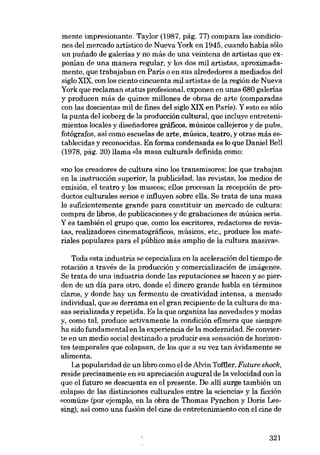 mente impresionante. Taylor (1987, pág. 77) compara las condiciones deI mercado artístico de Nueva York en 1945, cuando había sólo
un punado de galerias y no más de una veintena de artistas que exponían de una manera regular, y los dos mil artistas, aproximadamente, que trabajaban en Paris o en sus alrededores a mediados deI
síglo XIX, con los cíento cíncuenta míl artístas de la regíón de Nueva
York que reclaman status profesional, exponen en unas 680 galerias
y producen más de quince millones de obras de arte (comparadas
con las doscientas mil de fines deI siglo XIX en Paris). Y esto es sólo
la punta deI iceberg de la produccíón cultural, que íncluye entretenímientos locales y diseíiadores gráficos, músicos callejeros y de pubs,
fotógrafos, asÍ como escuelas de arte, música, teatro" y otras más establecidas y reconocídas. En forma condensada es lo que Daníel Bell
(1978, pág. 20) lIama <da masa cultural» definida como:
«no los creadores de cultura sino los transmisores: los que trabajan
en la instrucción superior, la publicídad, las revistas, los medios de
emisión, el teatro y los museos; ellos procesan la recepción de produetos culturales serios e ínfluyen sobre ella. Se trata de una masa
lo suficientemente grande para constituir un mercado de cultura:
compra de libros, de publicaciones y de grabaciones de músíca seria.
Y es también el grupo que, como los escritores, redactores de revistas, realizadores cinematográficos, músicos, etc., produce los materiales populares para el público más amplio de la cultura masiva»,

Toda esta industria se especializa en la aceleración deI tiempo de
rotación a través de la producción y comercialización de imágenes.
Se trata de una industria donde las reputaciones se hacen y se pierden de un dia para otro, donde el dinero grande habla en térmínos
claros, y donde hay un fermento de creatividad intensa, a menudo
individual, que se derrama en el gran recipiente de la cultura de masas serialízada y repetída. Es la que organiza las novedades y modas
y, como tal, produce activamente la condición efímera que siempre
ha sido fundamental en la experiencia de la modernídad. Se convierte en un media social destinado a producir esa sensación de horizontes temporales que colapsan, de los que a su vez tan ávidamente se
alimenta.
La popularidad de un libro como el de Alvin Toffler, Future shock,
reside precisamente en su apreciación auguraI de la velocidad con la
que el futuro se descuenta en el presente. De allí surge tambíén un
colapso de las distinciones culturales entre la «ciencia» y la ficción
«común- (por ejemplo, en la obra de Thomas Pynchon y Doris Lessing), así como una fusión deI cine de entretenimiento con el cine de

321

 