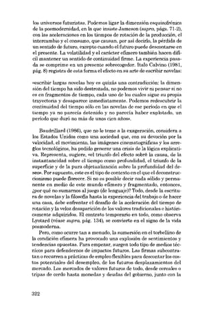 los universos futuristas. Podemos ligar la dimensión esquizofrênica
de la posmodernidad, en la que insiste Jameson (supra, págs. 71-2),
con las aceleraciones en los tiempos de rotación de la producción, el
intercambio y el consumo, que causan, por así decido, la perdida de
un sentido de futuro, excepto cuando el futuro puede descontarse en
el presente. La volatilidad y el carácter efimero tambíén hacen difícil mantener un sentido de continuidad firme. La experiencia pasada se comprime en un presente sobrecogedor. Italo Calvino (1981,
pág. 8) registra de esta forma el efecto en su arte de escribir novelas:
«escríbir largas novelas hoy es quizás una contradicción: la dimensión deI tiempo ha sido destrozada, no podemos vivir ni pensar si no
es en fragmentos de tiernpo, cada uno de los cuales sigue su propia
trayectoria y desaparece inmediatamente. Podemos redescubrir la
continuidad deI tiernpo sólo en las novelas de ese periodo en que el
tiempo ya no parecía detenido y no parecía haber explotado, un
período que duró no más de unos cien anos».
Baudrillard (1986), que no le teme a la exageración, considera a
los Estados Unidos como una sociedad que, con su devoción por la
velocidad, el movimiento, las imágenes cinematográficas y los arreglos tecnológicos, ha podido generar una crisis de la lógica explicativa. Representa, sugiere, «ol triunfo del efecto sobre la causa, de la
instantaneidad sobre el tiempo como profundidad, el triunfo de la
superfície y de la pura objetualización sobre la profundidad del deseo». Por supuesto, este es el tipo de contexto en el que el deconstruccionismo puede florecer. Si no es posible decir nada sólido y permanente en medio de este mundo efimero y fragmentado, entonces,
i,por qué no sumamos al juego (de lenguaje)? Todo, desde la escritura de novelas y la filosofia hasta la experiencia del trabajo o de hacer
una casa, debe enfrentar el desafio de la aceleración del tiempo de
rotación y la veloz desaparición de los valores tradicionales e históricamente adquiridos. EI contrato temporário en todo, como observa
Lyotard (véase supra, pág. 134), se convierte en el signo de la vida
posmoderna.
Pera, como ocurre tan a menudo, la sumersión en el torbellino de
la condición efimera ha provocado una explosión de sentimientos y
tendencias opuestas. Para ernpezar, surgen todo tipo de medios técnicos para defendemos de impactos futuros. Las firmas subcontratan o recurren a prácticas de empleo flexihles para descontar los castos potenciales deI desernpleo, de los futuros desplazamientos deI
mercado. Los mercados de valores futuros de todo, desde cereales o
tripas de cerdo hasta monedas y deudas deI gobiemo, junto con la

322

 