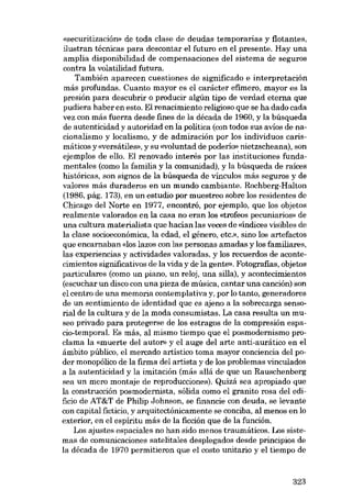 «sscuritización» de toda clase de deudas temporarias y flotantes,
ilustran técnicas para descontar el futuro en el presente. Hay una
amplia disponibilidad de compensaciones dei sistema de seguros
contra la volatilidad futura.
También aparecen cuestiones de significado e interpretación
más profundas. Cuanto mayor es el carácter efímero, mayor es la
presión para descubrir o producir algún tipo de verdad eterna que
pudiera haber en esto. El renacimiento religioso que se ha dado cada
vez con más fuerza desde fines de la década de 1960, y la búsqueda
de autenticidad y autoridad en la política (con todos sus avíos de nacionalismo y localismo, y de admiración por los individuos carismáticos y «versátiles», y su «voluntad de poderio» nietzscheana), son
ejemplos de elio. El renovado interés por las irÍstituciones fundamentales (como la familia y la comunidad), y la búsqueda de raíces
históricas, son signos de la búsqueda de vínculos más seguros y de
valores más duraderos en un mundo cambiante. Rochberg-Halton
(1986, pág. 173), en un estudio por muestreo sobre los residentes de
Chicago dei Norte en 1977, encontró, por ejemplo, que los objetos
realmente valorados en la casa no eran los «trofeos pecuniarios» de
una cultura materialista que hacían las veces de «índices vísibles de
la clase socioeconómica, la edad, el gênero, etc), sino los artefactos
que encarnaban «los lazos con las personas amadas y los familiares,
las experiencias y activídades valoradas, y los recuerdos de acontecimientos significativos de la vída y de la gente». Fotografias, objetos
particulares (como un piano, un reloj, una silla), yacontecimientos
(escuchar un disco con una pieza de música, cantar una canción) son
el centro de una memoria contemplativa y, por lo tanto, generadores
de un sentimiento de identidad que es ajeno a la sobrecarga sensorial de la cultura y de la moda consumistas. La casa resulta un museo privado para protegerse de los estragos de la compresión espacio-temporal. Es más, al mismo tiempo que el posmodernismo proclama la «muerte dei autor» y el auge dei arte anti-aurático en el
ámbito público, el mercado artístico toma mayor conciencia dei poder monopólico de la firma dei artista y de los problemas vínculados
a la autenticidad y la imitación (más aliá de que un Rauschenberg
sea un mero montaje de reproducciones). Quizá sea apropiado que
la construcción posmodernista, sólida como el granito rosa dei edificio de AT&T de Philip Johnson, se financie con deuda, se levante
con capital ficticio, y arquitectónicamente se conciba, aI menos en lo
exterior, en el espíritu más de la ficción que de la función.
Los ajustes espaciales no han sido menos traumáticos. Los sistemas de comunicaciones satelitales desplegados desde principios de
la década de 1970 permitieron que el costo unitario y el tiempo de

323

 