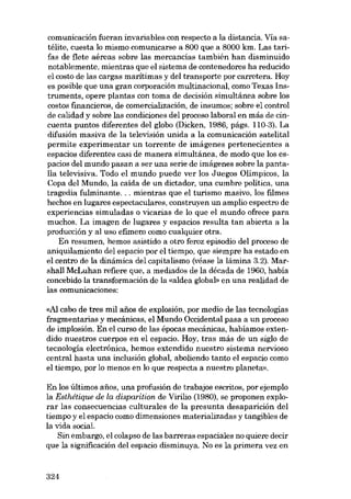 comunicación fueran invariables con respecto a la distancia. Vía satélite, cuesta lo mismo comunicarse a 800 que a 8000 km. Las tarifas de flete aéreas sobre las mercancías tarnbién han disminuido
notablemente, mientras que el sistema de contenedores ha reducido
el costo de las cargas marítimas y deI transporte por carretera. Hoy
es posible que una gran corporación multinacional, como Texas Instruments, opere plantas con toma de decisión simultânea sobre los
costos financieros, de comercialización, de insumos; sobre el control
de calidad y sobre las condiciones deI proceso laboral en más de cincuenta puntos diferentes deI globo (Dicken, 1986, pâgs. 110-3). La
difusión masiva de la televisión unida a la cornunicación satelital
permite experimentar un torrente de imágenes pertenecientes a
espacios diferentes casi de manera simultánea, de modo que los espacios del mundo pasan a ser una serie de imágenes sobre la pantalla televisiva. Todo el mundo puede ver los Juegos Olimpicos, la
Copa deI Mundo, la caida de un dictador, una cumbre politica, una
tragedia fulminante ... mientras que el turismo masivo, los filmes
hechos en lugares espectaculares, construyen un amplio espectro de
experiencias simuladas o vicarias de lo que el mundo ofrece para
muchos. La imagen de lugares y espacios resulta tan abierta a la
producción y al uso efímero como cualquier otra.
En resumen, hemos asistido a otro feroz episodio deI proceso de
aniquilamiento deI espacio por el tiempo, que siempre ha estado en
el centro de la dinâmica deI capitalismo (véase la lâmina 3.2). Marshall McLuhan refiere que, a mediados de la década de 1960, había
concebido la transformación de la «aldea global» en una realidad de
las comunicaciones:

<<AI cabo de tres mil anos de explosión, por medio de las tecnologias
fragmentarias y mecânicas, el Mundo Occidental pasa a un proceso
de implosión. En el curso de las épocas mecánicas, hahíamos oxtendido nuestros cuerpos en el espacio. Hoy, tras más de un siglo de
tecnología electrónica, hemos extendido nuestro sistema nervioso
central hasta una inclusión global, aboliendo tanto el espacio como
el tiempo, por lo menos en lo que respecta a nuestro planeta».
En los últimos anos, una profusión de trabajos escritos, por ejemplo
la Esthétique de la disparition de Virilio (1980), se proponen explorar las consecuencias culturales de la presunta desaparición del
tiempo y el espacio como dimensiones materializadas y tangibles de
la vida social.
Sin embargo, el colapso de las barreras espaciales no quiere decir
que la significación del espacio disminuya. No es la primera vez en

324

 