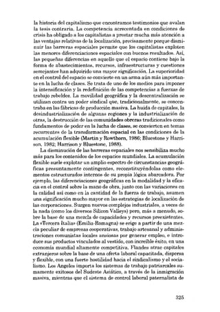 la historia deI capitalismo que encontramos testimonios que avalan
la tesis contraria. La competencia acrecentada en condiciones de
crisis ha obligado a los capitalistas a prestar mucha más atención a
las ventajas relativas de la localización, precisamente porque disminuir las barreras espaciales permite que los capitalistas exploten
las menores diferenciaciones espaciales con buenos resultados. Así,
las pequenas diferencias en aquello que el espacio contiene bajo la
forma de abastecimientos, recursos, infraestructuras y cuestiones
semejantes han adquirido una mayor significación. La superioridad
en eI contraI deI espacio se convierte en un arma aún más importante en la lucha de elases. Se trata de uno de los medios para imponer
la intensificación y la redefinición de las competencias a fuerzas de
trabajo rebeldes. La movilidad geográfica y la descentralización se
utilizan contra un poder sindical que, tradicionalmente, se concentraba en las fábricas de producción masiva. La huida de capitales, la
desindustrialización de algunas regiones y la industrialización de
otras, la destrucción de las comunidades obreras tradicionales como
fundamentos de poder en la lucha de elases, se convierten en temas
recurrentes de la transformación espacial en las condiciones de la
acumulación flexible (Martin y Rowthorn, 1986; Bluestone y Harrison, 1982; Harrison y Bluestone, 1988).
La disminución de las barreras espaciales nos sensibiliza mucho
más para los contenidos de los espacios mundiales. La acumulación
flexible suele explotar un amplio espectro de circunstancias geográficas presuntamente contingentes, reconstituyéndolas como elementos estructurados internos de su propia lógica abarcadora. Por
ejemplo, las diferenciaciones geográficas en la modalidad y la eficacia en eI contraI sobre la mano de obra, junto con las variaciones en
la calidad así como en la cantidad de la fuerza de trabajo, asumen
una significacián mucho mayor en las estrategias de localización de
las corporaciones. Surgen nuevos complejos industriales, a veces de
la nada (como los diversos Silicon Valleys) pero, más a menudo, sobre la base de una mezela de capacidades y recursos preexistentes.
La «Tercera Italia» (Emilia-Romagna) se erige a partir de una mezela peculiar de empresas cooperativas, trabajo artesanal y administraciones comunistas Iocales ansiosas por generar empleo, e introduce SUB productos vinculados al vestido, con increíble éxito, en una
economia mundial altamente competitiva. Flandes atrae capitales
extranjeros sobre la base de una oferta laboral capacitada, dispersa
y flexible, con una fuerte hostilidad hacia el sindicalismo yel socialismo. Los Angeles importa los sistemas de trabajo patriarcales sumamente exitosos dei Sudeste Asiático, a través de la inmigración
masiva, mientras que el sistema de controllaboral paternalista de

325

 