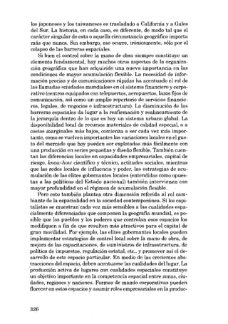 los japoneses y los taiwaneses es trasladado a California y a Gales
dei Sur. La historia, en cada caso, es diferente, de modo tal que el
carácter singular de esta o aquella circunstancia geográfica importa
más que nunca. Sin embargo, eso ocurre, ironicamente, sólo por el
colapso de las barreras espaciales.
Si bien el control sobre la mano de obra siempre constituye un
elemento fundamental, hay muchos otros aspectos de la organización geográfica que han adquirido una nueva importancia en las
condiciones de mayor acumulación flexible. La necesidad de información precisa y de comunicaciones rápidas ha acentuado el rol de
las llamadas «ciudades mundiales» en e1 sistema financiero y corporativo (centros equipados con telepuertos, aeropuertos, lazos fijos de
comunicación, así como un amplio repertorio de servieios financieros, legales, de negocias e infraestructura). La disminución de las
barreras espaciales da lugar a la reafirmación y realineamiento de
la jerarquia dentro de lo que es hoy un sistema urbano global. La
disponibilidad local de recursos materiales de calidad especial, o a
costos marginales más hajas, comienza a ser cada vez más importante, como se vuelven importantes las variaciones locales en el gusto dei mercado que hoy pueden ser explotadas más fácilmente con
una producción en series pequenas y diseiío flexible. Tambíén cuentan las diferencias locales en capacidades empresariales, capital de
riesgo, know-how científico y técnico, actitudes sociales, mientras
que las redes locales de influencia y poder, las estrategias de acumulación de las elites gobernantes locales (entendidas como opuestas a las políticas dei Estado nacional) también intervienen con
mayor profundidad en el régimen de acumulación flexible.
Pera esta también plantea otra dimensión referida ai rol cambiante de la espacialidad en la sociedad contemporánea. Si los capitalistas se muestrancada vez más sensibles a las cualidades espacialmente diferenciadas que componen la geografia mundial, es posible que los pueblos y los poderes que controlan esos espacios los
modifiquen a fin de que resulten más atractivos para el capital de
gran movilidad. Por ejemplo, las elites gobernantes locales pueden
implementar estrategias de controllocal sobre la mano de obra, de
mejora de las capacitaciones, de suministros de infraestructura, de
política de impuestos, regulación estatal, etc., y promover asi el desarrollo de este espacio particular. En media de las crecientes abstracciones dei espacio, deben acentuarse las cualidades dei lugar. La
producción activa de lugares eon cualidades especiales constituye
un objetivo importante en la competencia espacial entre zonas, ciudades, regiones y naciones. Formas de mando corporativas pueden
florecer en estas espacios y asurnir roles empresariales en la produc-

326

 