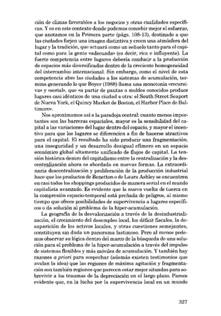 ción de climas favorables a los negocios y otras cualidades especificas. Y es en este contexto donde podemos concebir mejor el esfuerzo,
que anotamos en la Primera parte (págs. 108-13), destinado a que
las ciudades forjon una imagen distintiva y creen una atmósfera del
lugar y la tradición, que actuará como un seííuelo tanto para el capital como para la gente «adecuada- (es decir, rica e influyente). La
fuerte competencia entre lugares debería conducír a la produccíón
de espacíos más diversificados dentro de la crecíente homogeneidad
del íntercambio internacíonal. Sín embargo, como el nível de esta
competencia abre las ciudades a los sistemas de acumulación, termína generando lo que Boyer (1988) !lama una monotonía «recursiva» y «serial», que «a partir de pautas o moldes conocidos produce
lugares casí ídénticos de una cíudad a otra: el South Street Seaport
de Nueva York, el Quíncy Market de Boston, elHarbor Place de Baltimore»,
Nos aproximamos así a la paradoja central: cuanto menos importantes son las barreras espaciales, mayor es la sensibilidad del capítal a las varíacíones del lugar dentro dcl espacio, y mayor el incentívo para que los lugares se díferencien a fin de hacerse atractivos
para el capítal. El resultado ha sído producír una fragmentación,
~na inseguridad y un desarrollo desigual efímero en un espacio
económíco global altamente unificado de fiujos de capítal. La tensíón histórica dentro del capítalismo entre la centralizacíón y la descentralización ahora es abordada en nuevas formas. La extraordinaria descentralizacíón y prolíferacíón de la producción índustríal
hace que los productos de Benetton o de Laura Ashley se encuentren
en casi todos los shoppíngs producídos de manera serial en el mundo
- capitalista avanzado. Es evidente que la nueva vuelta de tuerca en
la compresíón espacío-temporal está preiiada de peligros, al mísmo
tíempo que ofrece posíbilidades de supervívencía a lugares especificos o da solución al problema de la hiper-acumulación.
La geografia de la desvalorización a través de la desíndustrializacíón, el crecimíento del desempleo local, los déficit fiscales, la desaparición de los activos locales, y otras cuestiones semejantes,
constituyen sin duda un panorama lastimoso. Pero al menos podemos observar su lógíca dentro deI marco de la búsqueda de una solucíón para el problema de la hiper-acumulacíón a través deI impulso
de sístemas fiexibles y más móviles de acumulacíón. Y tambíén hay
razones a priori para sospechar (además existen testimonios que
avalan la ídea) que las regíones de máxima agítacíón y fragmentación son también regiones que parecen estar mejor situadas para sobrevivir a los traumas de la depreciación en ellargo plazo. Parece
evidente que, en la lucha por la supervivencia local en un mundo

327

 