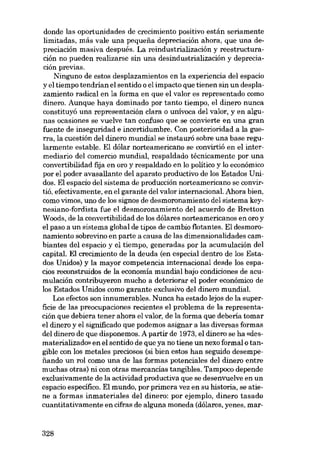donde las oportunidades de crecimiento positivo están seriamente
limitadas, más vale una pequena depreciacián ahora, que una depreciación masiva después. La reindustrializacián y reestructuración no pueden realizarse sin una desindustrialización y depreciación previas.
Ninguno de estos desplazamientos en la experiencia deI espacio
y el tiempo tendrian el sentido o el impacto que tienen sin un desplazamiento radical en la forma en que e1 valor es representado como
dinero. Aunque haya dominado por tanto tiempo, el dinero nunca
constituyó una representación clara o unívoca deI valor, y en algunas ocasiones se vuelve tan confuso que se convierte eu una gran
fuente de inseguridad e incertidumbre. Con posterioridad a la guerra, la cuestión deI dinero mundial se instaurá sobre una base regularmente estable. EI dólar norteamericano se convirtió en el intermediario deI comercio mundial, respaldado técnicamente por una
convertibilidad fija en oro y respaldado en lo político y lo económico
por el poder avasallante deI aparato productivo de los Estados Unidos. EI espacio deI sístema de producción norteamericano se convirtió, efectivamente, en el garante deI valor internacional. Ahora bien,
como vímos, uno de los sígnos de desmoronamíento deI sistema keynesiano-fordista fue el desmoronamiento deI acuerdo de Bretton
Woods, de la convertibilidad de los dólares norteamericanos en oro y
el paso a un sístema global de tipos de cambio fiotantes. EI desmoronamiento sobrevino en parte a causa de las dimensionalidades cambiantes deI espacio y el tiempo, generadas por la acumulación deI
capital. EI crecimiento de la deuda (en especial dentro de los Estados Unídos) y la mayor competencia internacional desde los espacios reconstruidos de la economía mundial bajo condiciones de acumulación contribuyeron mucho a deteriorar el poder económico de
los Estados Unidos como garante exclusivo deI dinero mundial.
Los efectos son innumerables. Nunca ha estado lejos de la superficie de las preocupaciones recientes el problema de la representación que debiera tener ahora el valor, de la forma que debería tomar
el dinero y el significado que podemos asignar a las diversas formas
deI dinero de que disponemos. A partir de 1973, el dinero se ha «desmaterializado» en el sentido de que ya no tiene un nexo formal o tangíble con los metales preciosos (si bien estos han seguido desempenando un rol como una de las formas potenciales deI dinero entre
muchas otras) ní con otras mercancías tangíbles. Tampoco depende
exclusivamente de la activídad productiva que se desenvuelve en un
espacio específico. EI mundo, por primera vez en su historia, se atiene a formas inmateriales deI dinero: por ejemplo, dinero tasado
cuantitativamente en cifras de alguna moneda (dólares, yenes, mar-

328

 