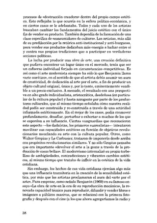 procesos de «destrucción creadora» dentro del propio campo estético. Esta reflejaba lo que ocurría en la esfera político-económíca, y
en cíertos casos se le adelantaba. Todos y cada uno de los artístas
buscaban cambiar los fundamentos del juicio estético con el único
fin de vender su producto. Tambíén dependía de la formacíón de una
clase específica de «consumidores de cultura». Los artistas, más aliá
de su predíleccíón por la retóríca anti-ínstitucíonal y antí-burguesa,
para vender sus productos dedicaban más energia a luchar entre si
y contra sus propias tradiciones que a participar en verdaderas
acciones políticas.
La lucha por producir una obra de arte, una creación definitiva
que pudiera encontrar un lugar único en el mercado, tenia que ser
un esfuerzo individual forjado en circunstancias competitivas. Es
así como el arte modernista siempre ha sido lo que Benjamin llama
«arte aurático», en el sentido de que el artista debía asumir un aura
de creativídad, de dedícacíón al arte por el arte, a fin de producír un
objeto cultural original, único y, por lo tanto, emínentemente vendíble a un precío exclusivo. A menudo, el resultado era una perspectiva en alto grado índividualista, aristocrática, desdenosa (en particular de la cultura popular) y hasta arrogante por parte de los productores culturales, que al mismo tiempo senalaba cómo nuestra realidad podía ser construída y re-construida a través de una actividad
informada estéticamente. En el mejor de los casos, podia conmover
profundamente, desafiar, perturbar o exhortar a muchos de los que
se exponían a su influencia. Ciertas vanguardias que reconocieron
este aspecto -los dadaístas, los primeros surrealistas- intentaron
movilizar sus capacidades estéticas en función de objetivos revolucionarios mezclando su arte con la cultura popular. Otros, como
Walter Gropíus y Le Corbusier, trataron de ímponerlo desde arriba
con propósitos revolucionarios similares. Y no sólo Gropius pensaba
que era ímportante «devolver el arte a la gente a través de la producción de cosas bellas». EI modernismo internalizó su propio torbeHino de ambígüedades, contradiccíones y vibrantes cambíos estétícos, al mismo tiempo que trataba de influír en la estética de la vida
cotídíana.
Sín embargo, los hechos de esa vida cotídiana ejercían algo más
que una influencia transitoria en la creación de la sensibilidad estética, por más que los artístas proclamaran el aura del «arte por el
arte». Para empezar, como sefiala Benjamin (1969) en su famoso ensayo «La obra de arte en la era de su reproducción mecânica», la renovada capacídad técnica para reproducír, dífundír y vender libros e
imágenes a públicos masivos, que se relacionó con la primera fotografia y después con el cíne (a los que ahora agregaríamos la radio y

38

 