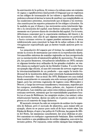 la estetización de la política. Si vemos a la cultura como un conjunto
de signos y significaciones (incluyendo el lenguaje) que se engranan
en los códigos de transmisión de los valores y significados sociales,
podemos esbozar ai menos la tarea de analizar sus complejidades en
las condiciones presentes, reconociendo que el dinero y las mercancias constituyen los soportes primarias de los códigos culturales. En
la medida en que el dinero y las mercancias están totalmente ligados a la circulación dei capital, esas formas culturales arraigan firmemente en el proceso diario de circulación dei capital. Por lo tanto,
deberíamos comenzar por la experiencia cotidiana dei dinero y de
las mercancías, más aliá de que algunas mercancías en particular
o hasta sistemas enteros de signos puedan extraerse de la masa
indiferenciada para constituir la base de la «alta» cultura o de ese
«imaginario» especializado que ya hemos tenido motivos para comentar.
La aniquilación dei espacio por el tiempo ha cambiado radicalmente la mezcla de mercancías que entra en la reproducción diaria,
Innumerables sistemas de comidas regionales se han reorganizado
por su incorporación al intercambio global de mercancias, Por ejempio, los quesos franceses, virtualmente inhallables en 1970, excepto
en algunas tiendas muy refinadas de las grandes ciudades, se venden ahora en cualquier parte de los Estados Unidos. Y si este fuera
un ejemplo algo elitista, el caso dei consumo de cerveza sugiere que
la internacionalización de un producto --que según la teoría tradicional de la localización debía estar orientado fundamentalmente
hacia el mercado- hoy es total. En 1970, Baltimore era una ciudad
donde esencialmente se consumía una sola cerveza (producida en el
lugar), pero las cervezas regionales de lugares como Milwaukee y
Denver, y luego las cervezas canadienses y mexicanas, seguidas por
las europeas, australianas, chinas, polacas, etc., bajaron el precio
deI producto. Las comidas que antes eran exóticas pasaron a ser de
consumo corriente, mientras que las especialidades populares locales (en el caso de Baltiroore, los cangrejos azules y las ostras), antes
relativamente baratas, dieron un salto en el precio cuando se integraron en el comercio de larga distancia.
EI mercado siempre ha sido un «emporio de estilos» (en la expresión de Raban), pera el mercado de alimentos, para tomar sólo un
ejemplo, ahora no se parece para nada al de hace veinte anos. Los
frijolss de Kenya, el apio y las paltas de California, las papas de Africa deI Norte, las manzanas canadienses, las uvas chilenas se pueden encontrar en cualquier supermercado britânico. Esta varíedad
hace también a una proliferación de estilos culinarios, aun entre los
sectores pobres. Por supuesto, estos estilos siempre han emigrado,

331

 