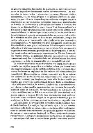 en general siguiendo las pautas de migración de diferentes grupos
antes de expandirse lentamente por las culturas urbanas. Las nU8vas olas de inmigrantes (vietnamitas, coreanos, filipinos, centroamericanos, etc., se han agregado a los grupos anteriores de japoneses, chinos, chicanas y todos los grupos étnicos europeos que han
verificado que SUB tradiciones culinarias pueden ser revitalizadas
en función de la diversión y el beneficio) convierten a las ciudades
tipicas de los Estados Unidos, como Nueva York, Los Angeles o San
Francisco (según el último censo la mayor parte de la población de
esta ciudad está constituida por las minorias) en un empario de estilos culinarios así como en un empario de las mercancías del mundo.
Pero también en este caso ha habido una aceleración, porque los
estilos culinarios se han movido más rápidamente que las comentes inmigratorias. No hizo falta una gran inmigración francesa a los
Estados Unidos para que el croissant se difundiera por América desafiando aI tradicional doughnut, ni tampoco hizo falta una gran inmigración norteamericana para llevar las hamburguesas a casi todas las ciudades medianamente importantes de Europa. Las comidas rápidas chinas, las pizzerías italianas (a cargo de una cadena
norteamericana), las tablas de falafel deI Medio Oriente, los sushi
japoneses... la lista es interminable en el mundo Occidental.
La cuisine mundial se reúne hoy en un solo lugar, exactamente
como la complejidad geográfica mundial se reduce por las noches a
una serie de imágenes en la pantalla estática de la televisión. Este
mismo fenómeno es explotado en los palacios deI entretenimiento
como Epcot y Disneylandia; es posible, como dice uno de los eslóganes comerciales norteamericanos, «experimentar el Viejo Mundo
por un dia, sin tener que desplazarse hasta allí». La implicación general es que a través de la experiencia de todo, desde la comida hasta los hábitos culinarios, la música, la televisión, el entretenimiento y el cine, es hoy posible experimentar vicariamente la geografia
mundial, como un simulacro. El entrelazamiento de simulacros en
la vida cotidiana reúne diferentes mundos (de mercancias) en el
mismo espacio y tiempo. Pera lo hace encubriendo casi perfectamente cualquier huella deI origen, de los procesos de trabajo que los
produjeron, o de las relaciones sociales implicadas en su producción.
Los simulacros a su vez pueden convertirse en la realidad. Baudrillard (1986) en L 'Amérique llega aún más lejos y, de una manera
algo exagerada desde mi óptica, sugiere que la realidad norteamericana actual está construida como una pantalla gigante: «el cine está
dondequiera, sobre todo en la ciudad, un filme y un guión incesante
y maravilloso», Los lugares descriptos de cierta forma, en particular
si tienen capacidad para atraer turistas, pueden comenzar a «ador-

332

 